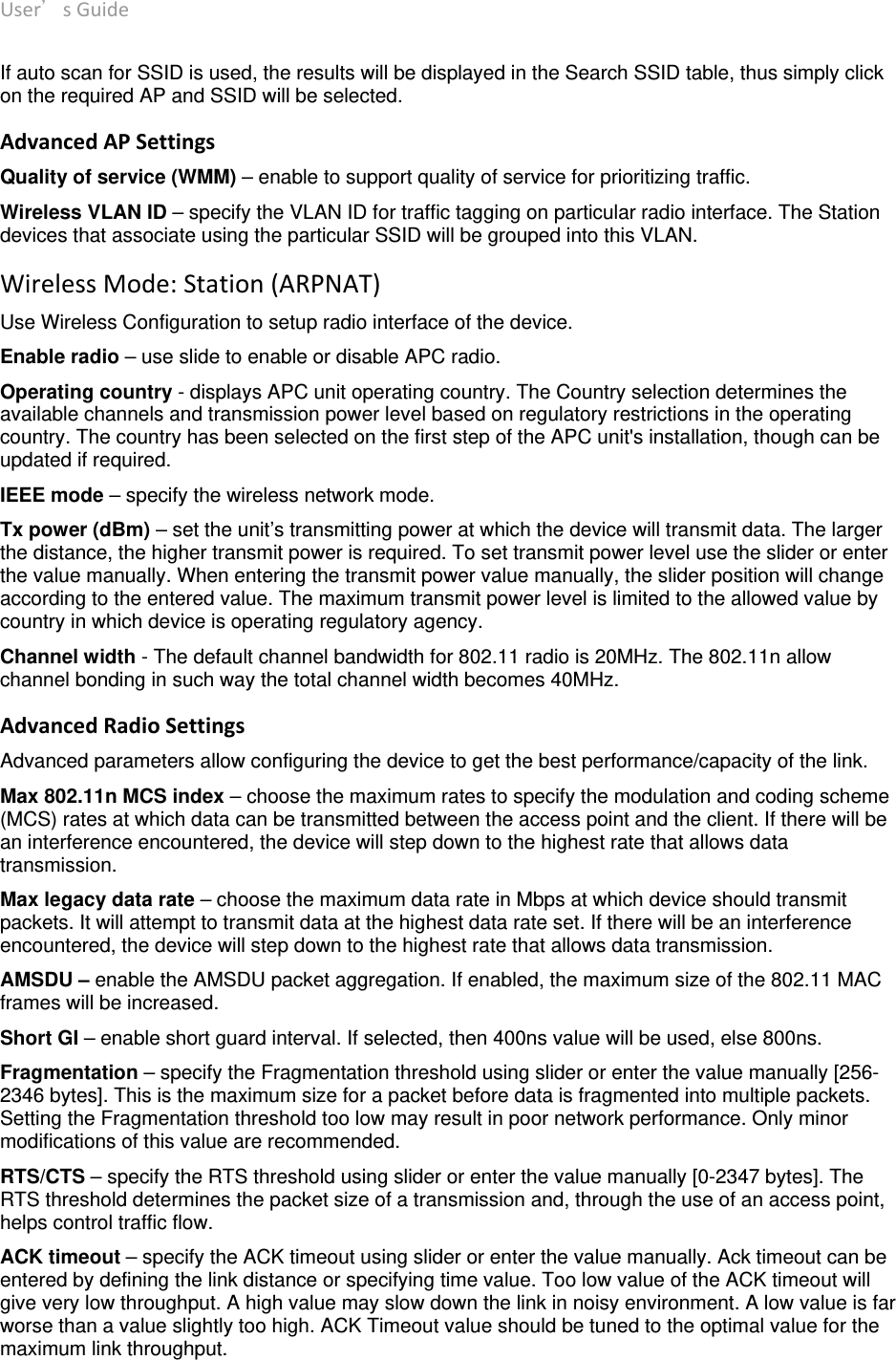 User’sGuide deliberant Page17 If auto scan for SSID is used, the results will be displayed in the Search SSID table, thus simply click on the required AP and SSID will be selected. AdvancedAPSettingsQuality of service (WMM) – enable to support quality of service for prioritizing traffic. Wireless VLAN ID – specify the VLAN ID for traffic tagging on particular radio interface. The Station devices that associate using the particular SSID will be grouped into this VLAN. WirelessMode:Station(ARPNAT)Use Wireless Configuration to setup radio interface of the device. Enable radio – use slide to enable or disable APC radio. Operating country - displays APC unit operating country. The Country selection determines the available channels and transmission power level based on regulatory restrictions in the operating country. The country has been selected on the first step of the APC unit&apos;s installation, though can be updated if required.  IEEE mode – specify the wireless network mode.  Tx power (dBm) – set the unit’s transmitting power at which the device will transmit data. The larger the distance, the higher transmit power is required. To set transmit power level use the slider or enter the value manually. When entering the transmit power value manually, the slider position will change according to the entered value. The maximum transmit power level is limited to the allowed value by country in which device is operating regulatory agency.  Channel width - The default channel bandwidth for 802.11 radio is 20MHz. The 802.11n allow channel bonding in such way the total channel width becomes 40MHz.  AdvancedRadioSettingsAdvanced parameters allow configuring the device to get the best performance/capacity of the link. Max 802.11n MCS index – choose the maximum rates to specify the modulation and coding scheme (MCS) rates at which data can be transmitted between the access point and the client. If there will be an interference encountered, the device will step down to the highest rate that allows data transmission.  Max legacy data rate – choose the maximum data rate in Mbps at which device should transmit packets. It will attempt to transmit data at the highest data rate set. If there will be an interference encountered, the device will step down to the highest rate that allows data transmission.  AMSDU – enable the AMSDU packet aggregation. If enabled, the maximum size of the 802.11 MAC frames will be increased. Short GI – enable short guard interval. If selected, then 400ns value will be used, else 800ns.  Fragmentation – specify the Fragmentation threshold using slider or enter the value manually [256-2346 bytes]. This is the maximum size for a packet before data is fragmented into multiple packets. Setting the Fragmentation threshold too low may result in poor network performance. Only minor modifications of this value are recommended.  RTS/CTS – specify the RTS threshold using slider or enter the value manually [0-2347 bytes]. The RTS threshold determines the packet size of a transmission and, through the use of an access point, helps control traffic flow.  ACK timeout – specify the ACK timeout using slider or enter the value manually. Ack timeout can be entered by defining the link distance or specifying time value. Too low value of the ACK timeout will give very low throughput. A high value may slow down the link in noisy environment. A low value is far worse than a value slightly too high. ACK Timeout value should be tuned to the optimal value for the maximum link throughput.   