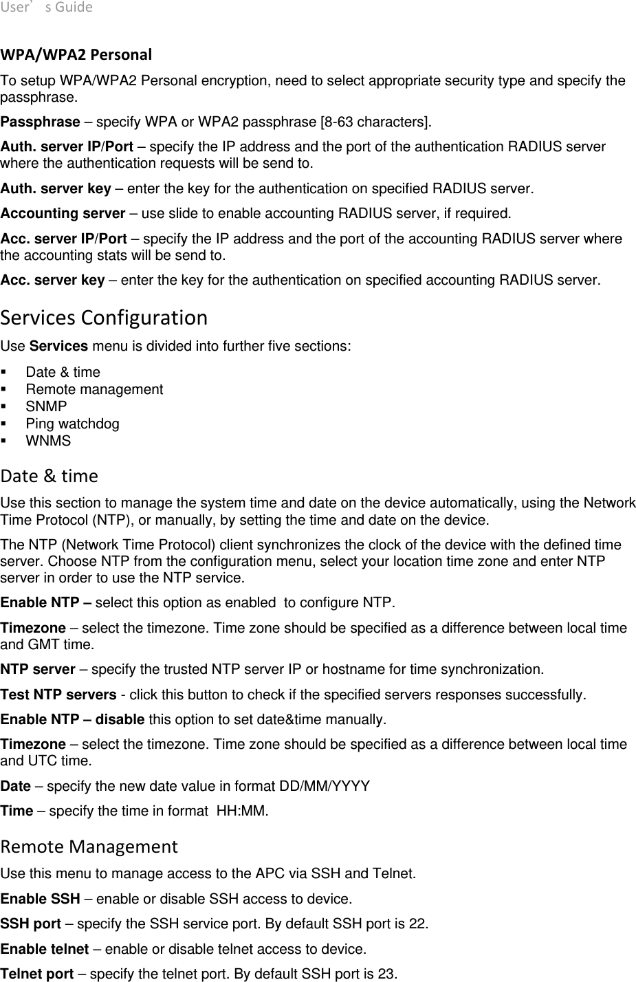 User’sGuide deliberant Page19 WPA/WPA2PersonalTo setup WPA/WPA2 Personal encryption, need to select appropriate security type and specify the passphrase. Passphrase – specify WPA or WPA2 passphrase [8-63 characters]. Auth. server IP/Port – specify the IP address and the port of the authentication RADIUS server where the authentication requests will be send to. Auth. server key – enter the key for the authentication on specified RADIUS server.  Accounting server – use slide to enable accounting RADIUS server, if required. Acc. server IP/Port – specify the IP address and the port of the accounting RADIUS server where the accounting stats will be send to. Acc. server key – enter the key for the authentication on specified accounting RADIUS server.  ServicesConfigurationUse Services menu is divided into further five sections:   Date &amp; time  Remote management  SNMP  Ping watchdog  WNMS Date&amp;timeUse this section to manage the system time and date on the device automatically, using the Network Time Protocol (NTP), or manually, by setting the time and date on the device.  The NTP (Network Time Protocol) client synchronizes the clock of the device with the defined time server. Choose NTP from the configuration menu, select your location time zone and enter NTP server in order to use the NTP service. Enable NTP – select this option as enabled  to configure NTP. Timezone – select the timezone. Time zone should be specified as a difference between local time and GMT time. NTP server – specify the trusted NTP server IP or hostname for time synchronization. Test NTP servers - click this button to check if the specified servers responses successfully. Enable NTP – disable this option to set date&amp;time manually. Timezone – select the timezone. Time zone should be specified as a difference between local time and UTC time. Date – specify the new date value in format DD/MM/YYYY Time – specify the time in format  HH:MM. RemoteManagementUse this menu to manage access to the APC via SSH and Telnet. Enable SSH – enable or disable SSH access to device. SSH port – specify the SSH service port. By default SSH port is 22. Enable telnet – enable or disable telnet access to device. Telnet port – specify the telnet port. By default SSH port is 23.  