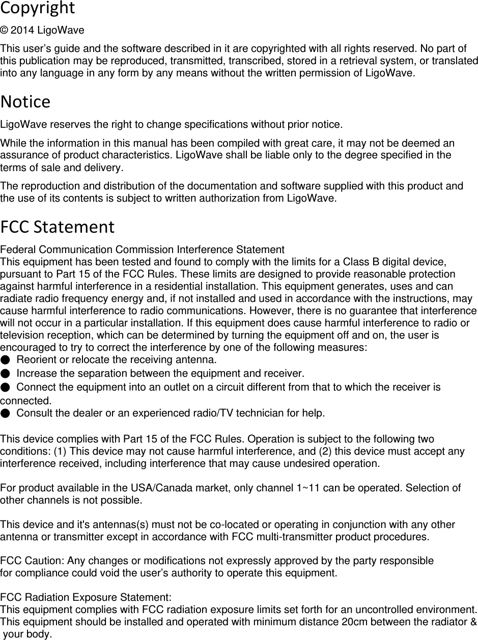  deliberant Page2 Copyright © 2014 LigoWave This user’s guide and the software described in it are copyrighted with all rights reserved. No part of this publication may be reproduced, transmitted, transcribed, stored in a retrieval system, or translated into any language in any form by any means without the written permission of LigoWave. NoticeLigoWave reserves the right to change specifications without prior notice.  While the information in this manual has been compiled with great care, it may not be deemed an assurance of product characteristics. LigoWave shall be liable only to the degree specified in the terms of sale and delivery.  The reproduction and distribution of the documentation and software supplied with this product and the use of its contents is subject to written authorization from LigoWave. FCCStatement Federal Communication Commission Interference Statement  This equipment has been tested and found to comply with the limits for a Class B digital device, pursuant to Part 15 of the FCC Rules. These limits are designed to provide reasonable protection against harmful interference in a residential installation. This equipment generates, uses and can radiate radio frequency energy and, if not installed and used in accordance with the instructions, may cause harmful interference to radio communications. However, there is no guarantee that interference will not occur in a particular installation. If this equipment does cause harmful interference to radio or television reception, which can be determined by turning the equipment off and on, the user is encouraged to try to correct the interference by one of the following measures: ●  Reorient or relocate the receiving antenna. ●  Increase the separation between the equipment and receiver. ●  Connect the equipment into an outlet on a circuit different from that to which the receiver is connected. ●  Consult the dealer or an experienced radio/TV technician for help.  This device complies with Part 15 of the FCC Rules. Operation is subject to the following two conditions: (1) This device may not cause harmful interference, and (2) this device must accept any interference received, including interference that may cause undesired operation.  For product available in the USA/Canada market, only channel 1~11 can be operated. Selection of other channels is not possible.  This device and it&apos;s antennas(s) must not be co-located or operating in conjunction with any other antenna or transmitter except in accordance with FCC multi-transmitter product procedures.   FCC Caution: Any changes or modifications not expressly approved by the party responsible for compliance could void the user’s authority to operate this equipment.    FCC Radiation Exposure Statement: This equipment complies with FCC radiation exposure limits set forth for an uncontrolled environment. This equipment should be installed and operated with minimum distance 20cm between the radiator &amp;  your body.   