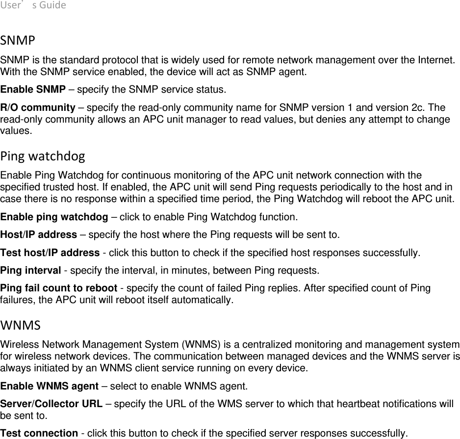 User’sGuide deliberant Page20 SNMPSNMP is the standard protocol that is widely used for remote network management over the Internet. With the SNMP service enabled, the device will act as SNMP agent. Enable SNMP – specify the SNMP service status.  R/O community – specify the read-only community name for SNMP version 1 and version 2c. The read-only community allows an APC unit manager to read values, but denies any attempt to change values.  PingwatchdogEnable Ping Watchdog for continuous monitoring of the APC unit network connection with the specified trusted host. If enabled, the APC unit will send Ping requests periodically to the host and in case there is no response within a specified time period, the Ping Watchdog will reboot the APC unit. Enable ping watchdog – click to enable Ping Watchdog function.  Host/IP address – specify the host where the Ping requests will be sent to.  Test host/IP address - click this button to check if the specified host responses successfully. Ping interval - specify the interval, in minutes, between Ping requests.  Ping fail count to reboot - specify the count of failed Ping replies. After specified count of Ping failures, the APC unit will reboot itself automatically.  WNMSWireless Network Management System (WNMS) is a centralized monitoring and management system for wireless network devices. The communication between managed devices and the WNMS server is always initiated by an WNMS client service running on every device. Enable WNMS agent – select to enable WNMS agent. Server/Collector URL – specify the URL of the WMS server to which that heartbeat notifications will be sent to. Test connection - click this button to check if the specified server responses successfully. 