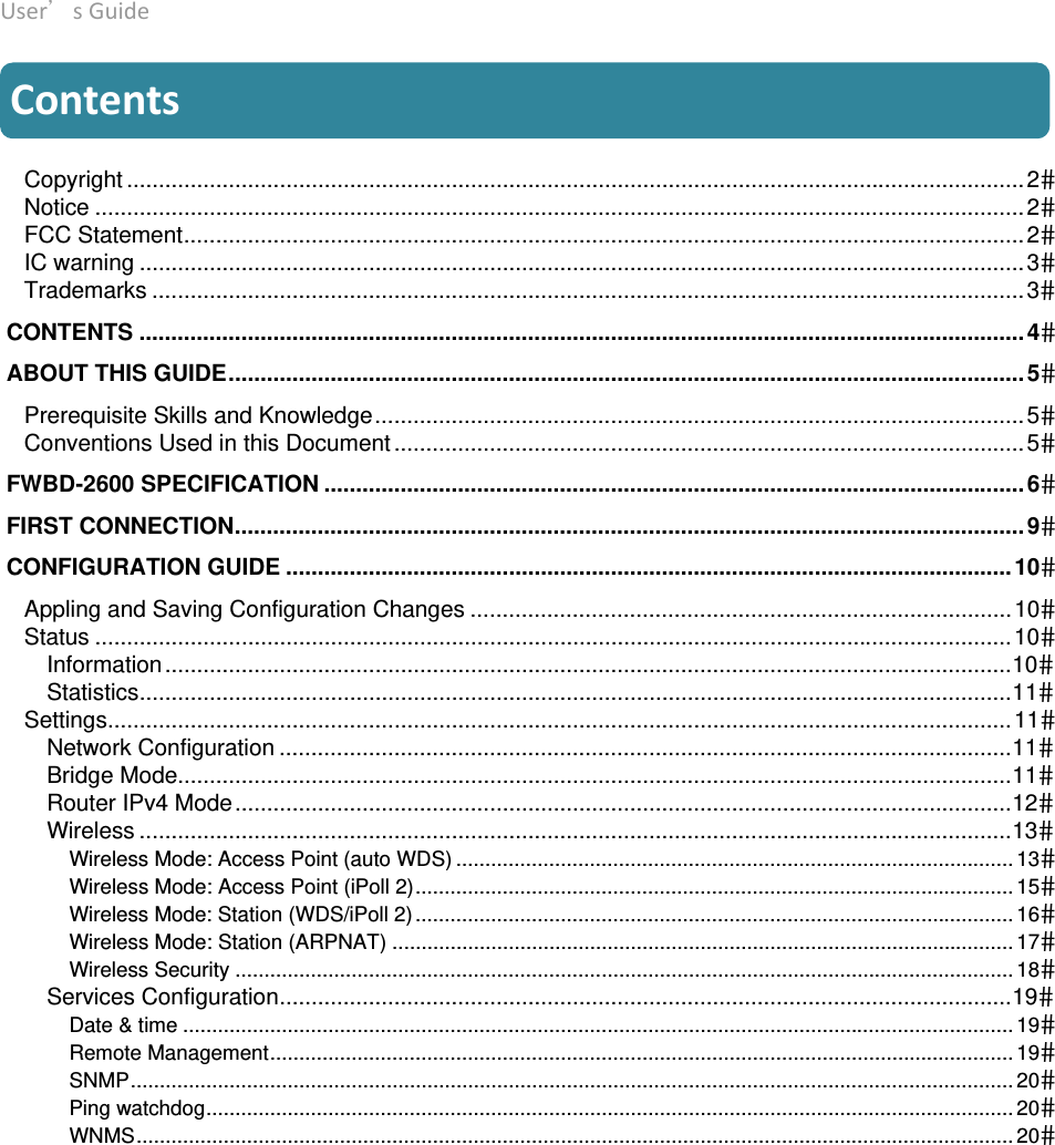 User’sGuide deliberant Page4 Contents  Copyright .............................................................................................................................................2Notice ..................................................................................................................................................2FCC Statement....................................................................................................................................2IC warning ...........................................................................................................................................3Trademarks .........................................................................................................................................3 CONTENTS ........................................................................................................................................... 4 ABOUT THIS GUIDE............................................................................................................................. 5Prerequisite Skills and Knowledge......................................................................................................5Conventions Used in this Document ...................................................................................................5 FWBD-2600 SPECIFICATION .............................................................................................................. 6 FIRST CONNECTION............................................................................................................................ 9 CONFIGURATION GUIDE ..................................................................................................................10Appling and Saving Configuration Changes .....................................................................................10Status ................................................................................................................................................10Information.....................................................................................................................................10Statistics.........................................................................................................................................11Settings..............................................................................................................................................11Network Configuration ...................................................................................................................11Bridge Mode...................................................................................................................................11Router IPv4 Mode..........................................................................................................................12Wireless .........................................................................................................................................13Wireless Mode: Access Point (auto WDS) ................................................................................................ 13Wireless Mode: Access Point (iPoll 2)....................................................................................................... 15Wireless Mode: Station (WDS/iPoll 2)....................................................................................................... 16Wireless Mode: Station (ARPNAT) ........................................................................................................... 17Wireless Security ...................................................................................................................................... 18Services Configuration...................................................................................................................19Date &amp; time ............................................................................................................................................... 19Remote Management................................................................................................................................ 19SNMP........................................................................................................................................................ 20Ping watchdog........................................................................................................................................... 20WNMS....................................................................................................................................................... 20 