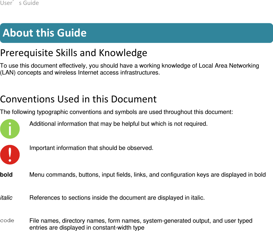 User’sGuide deliberant Page5  AboutthisGuide PrerequisiteSkillsandKnowledgeTo use this document effectively, you should have a working knowledge of Local Area Networking (LAN) concepts and wireless Internet access infrastructures.  ConventionsUsedinthisDocumentThe following typographic conventions and symbols are used throughout this document:  Additional information that may be helpful but which is not required.  Important information that should be observed.   bold  Menu commands, buttons, input fields, links, and configuration keys are displayed in bolditalic  References to sections inside the document are displayed in italic. code  File names, directory names, form names, system-generated output, and user typed entries are displayed in constant-width type 