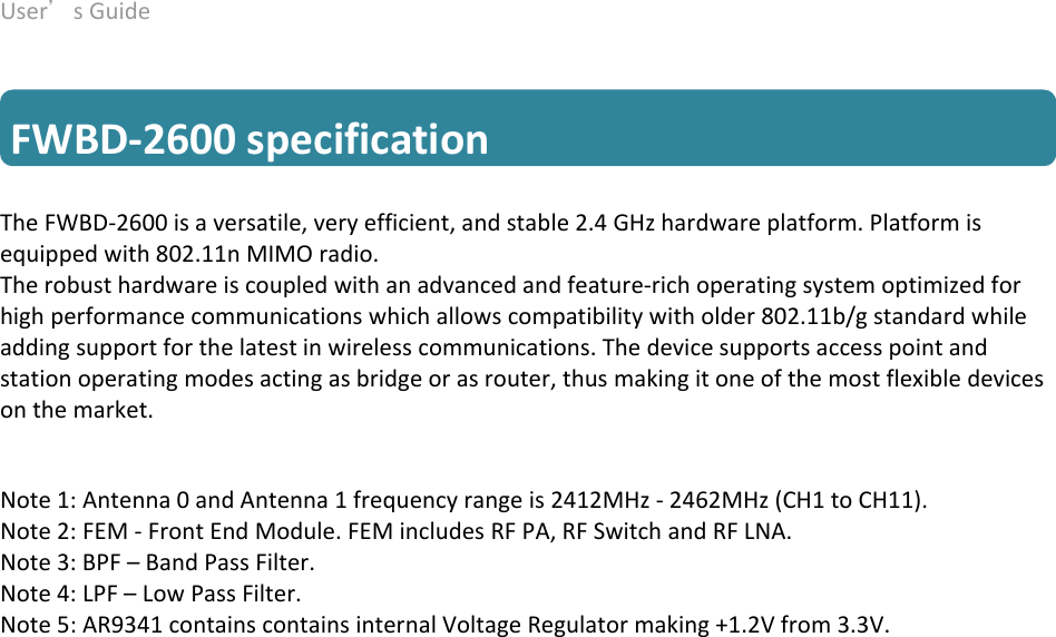 User’sGuide deliberant Page6  FWBD‐2600specification TheFWBD‐2600isaversatile,veryefficient,andstable2.4GHzhardwareplatform.Platformisequippedwith802.11nMIMOradio. Therobusthardwareiscoupledwithanadvancedandfeature‐richoperatingsystemoptimizedforhighperformancecommunicationswhichallowscompatibilitywitholder802.11b/gstandardwhileaddingsupportforthelatestinwirelesscommunications.Thedevicesupportsaccesspointandstationoperatingmodesactingasbridgeorasrouter,thusmakingitoneofthemostflexibledevicesonthemarket.   Note1:Antenna0andAntenna1frequencyrangeis2412MHz‐2462MHz(CH1toCH11). Note2:FEM‐FrontEndModule.FEMincludesRFPA,RFSwitchandRFLNA.Note3:BPF–BandPassFilter.Note4:LPF–LowPassFilter.Note5:AR9341containscontainsinternalVoltageRegulatormaking+1.2Vfrom3.3V.  