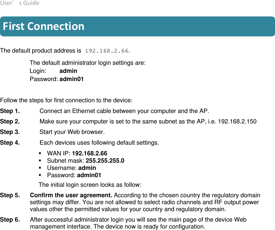 User’sGuide deliberant Page9 FirstConnection The default product address is 192.168.2.66.  The default administrator login settings are: Login:        admin Password: admin01  Follow the steps for first connection to the device:  Step 1.   Connect an Ethernet cable between your computer and the AP.  Step 2.   Make sure your computer is set to the same subnet as the AP, i.e. 192.168.2.150  Step 3.   Start your Web browser.  Step 4.   Each devices uses following default settings.  WAN IP: 192.168.2.66 Subnet mask: 255.255.255.0 Username: admin Password: admin01 The initial login screen looks as follow:  Step 5.  Confirm the user agreement. According to the chosen country the regulatory domain settings may differ. You are not allowed to select radio channels and RF output power values other the permitted values for your country and regulatory domain. Step 6. After successful administrator login you will see the main page of the device Web management interface. The device now is ready for configuration. 