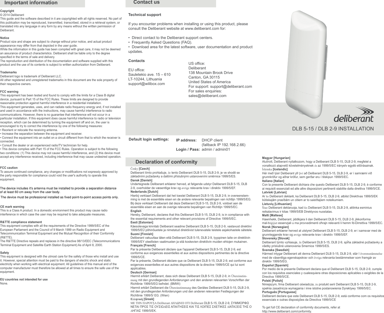 Copyright© 2014 DeliberantThis guide and the software described in it are copyrighted with all rights reserved. No part of this publication may be reproduced, transmitted, transcribed, stored in a retrieval system, or translated into any language in any form by any means without the written permission of Deliberant.NoticeProduct size and shape are subject to change without prior notice, and actual product appearance may differ from that depicted in the user guide.While the information in this guide has been compiled with great care, it may not be deemed an assurance of product characteristics. Deliberant shall be liable only to the degree specified in the terms of sale and delivery. The reproduction and distribution of the documentation and software supplied with this product and the use of its contents is subject to written authorization from Deliberant.TrademarksDeliberant logo is trademark of Deliberant LLC.All other registered and unregistered trademarks in this document are the sole property of their respective owners.FCC warningThis equipment has been tested and found to comply with the limits for a Class B digital device, pursuant to Part 15 of the FCC Rules. These limits are designed to provide reasonable protection against harmful interference in a residential installation.This equipment generates, uses, and can radiate radio frequency energy and, if not installed and used in accordance with the instructions, may cause harmful interference to radio communications. However, there is no guarantee that interference will not occur in a particular installation. If this equipment does cause harmful interference to radio or television reception, which can be determined by turning the equipment off and on, the user is encouraged to try to correct the interference by one of the following measures:• Reorient or relocate the receiving antenna.• Increase the separation between the equipment and receiver.• Connect the equipment into an outlet on a circuit different from that to which the receiver is connected.• Consult the dealer or an experienced radio/TV technician for help.• This device complies with Part 15 of the FCC Rules. Operation is subject to the following two conditions: (1) This device may not cause harmful interference, and (2) this device must accept any interference received, including interference that may cause undesired operation.FCC cautionTo assure continued compliance, any changes or modifications not expressly approved by the party responsible for compliance could void the user&apos;s authority to operate this equipment.CE mark warningThis is a Class A product. In a domestic environment this product may cause radio interference in which case the user may be required to take adequate measures.R&amp;TTE compliance statementThis equipment complies with all the requirements of the Directive 1999/5/EC of the European Parliament and the Council of 9 March 1999 on Radio Equipment and Telecommunication Terminal Equipment and the Mutual Recognition of their Conformity (R&amp;TTE).The R&amp;TTE Directive repeals and replaces in the directive 98/13/EEC (Telecommunications Terminal Equipment and Satellite Earth Station Equipment) As of April 8, 2000.SafetyThis equipment is designed with the utmost care for the safety of those who install and use it. However, special attention must be paid to the dangers of electric shock and static electricity when working with electrical equipment. All guidelines of this manual and of the computer manufacturer must therefore be allowed at all times to ensure the safe use of the equipment.EU countries not intended for useNone.Česky [Czech] Deliberant tímto prohlašuje, že tento Deliberant DLB 5-15, DLB 2-9, je ve shodě se základními požadavky a dalšími příslušnými ustanoveními směrnice 1999/5/ES.Dansk [Danish]Undertegnede Deliberant erklærer herved, at følgende udstyr Deliberant DLB 5-15, DLB 2-9, overholder de væsentlige krav og øvrige relevante krav i direktiv 1999/5/EF.Nederlands [Dutch] Hierbij verklaart Deliberant dat het toestel Deliberant DLB 5-15, DLB 2-9, in overeenstem-ming is met de essentiële eisen en de andere relevante bepalingen van richtlijn 1999/5/EG. Bij deze verklaart Deliberant dat deze Deliberant DLB 5-15, DLB 2-9, voldoet aan de essentiële eisen en aan de overige relevante bepalingen van Richtlijn 1999/5/EC.English Hereby, Deliberant, declares that this Deliberant DLB 5-15, DLB 2-9, is in compliance with the essential requirements and other relevant provisions of Directive 1999/5/EC.Eesti [Estonian]Käesolevaga kinnitab Deliberant seadme Deliberant DLB 5-15, DLB 2-9, vastavust direktiivi 1999/5/EÜ põhinõuetele ja nimetatud direktiivist tulenevatele teistele asjakohastele sätetele. Suomi [Finnish] Deliberant vakuuttaa täten että Deliberant DLB 5-15, DLB 2-9, tyyppinen laite on direktiivin 1999/5/EY oleellisten vaatimusten ja sitä koskevien direktiivin muiden ehtojen mukainen.Français [French] Par la présente Deliberant déclare que l&apos;appareil Deliberant DLB 5-15, DLB 2-9, est conforme aux exigences essentielles et aux autres dispositions pertinentes de la directive 1999/5/CE.Par la présente, Deliberant déclare que ce Deliberant DLB 5-15, DLB 2-9, est conforme aux exigences essentielles et aux autres dispositions de la directive 1999/5/CE qui lui sont applicables.Deutsch [German]Hiermit erklärt Deliberant, dass sich diese Deliberant DLB 5-15, DLB 2-9, in Übereinstim-mung mit den grundlegenden Anforderungen und den anderen relevanten Vorschriften der Richtlinie 1999/5/EG befndet. (BMWi) Hiermit erklärt Deliberant die Übereinstimmung des Gerätes Deliberant DLB 5-15, DLB 2-9, mit den grundlegenden Anforderungen und den anderen relevanten Festlegungen der Richtlinie 1999/5/ EG. (Wien) Ελληνική [Greek] ΜΕ ΤΗΝ ΠΑΡΟΥΣΑ Deliberant ∆ΗΛΩΝΕΙ ΟΤΙ Deliberant DLB 5-15, DLB 2-9, ΣΥΜΜΟΡΦΩΝΕΤΑΙ ΠΡΟΣ ΤΙΣ ΟΥΣΙΩ∆ΕΙΣ ΑΠΑΙΤΗΣΕΙΣ ΚΑΙ ΤΙΣ ΛΟΙΠΕΣ ΣΧΕΤΙΚΕΣ ∆ΙΑΤΑΞΕΙΣ ΤΗΣ Ο∆ΗΓΙΑΣ 1999/5/ΕΚ.Magyar [Hungarian]Alulírott, Deliberant nyilatkozom, hogy a Deliberant DLB 5-15, DLB 2-9, megfelel a vonatkozó alapvetõ követelményeknek és az 1999/5/EC irányelv egyéb elõírásainak.Íslenska [Icelandic]Hér með lýsir Deliberant yfr því að Deliberant DLB 5-15, DLB 2-9, er í samræmi við grunnkröfur og aðrar kröfur, sem gerðar eru í tilskipun 1999/5/EC.Italiano [Italian] Con la presente Deliberant dichiara che questo Deliberant DLB 5-15, DLB 2-9, è conforme ai requisiti essenziali ed alle altre disposizioni pertinenti stabilite dalla direttiva 1999/5/CE.Latviski [Latvian] Ar šo Deliberant deklarē, ka Deliberant DLB 5-15, DLB 2-9, atbilst Direktīvas 1999/5/EK būtiskajām prasībām un citiem ar to saistītajiem noteikumiem.Lietuvių [Lithuanian]Šiuo Deliberant deklaruoja, kad šis Deliberant DLB 5-15, DLB 2-9, atitinka esminius reikalavimus ir kitas 1999/5/EB Direktyvos nuostatas.Malti [Maltese] Hawnhekk, Deliberant, jiddikjara li dan Deliberant DLB 5-15, DLB 2-9, jikkonforma mal-ħtiġijiet essenzjali u ma provvedimenti oħrajn relevanti li hemm fd-Dirrettiva 1999/5/EC.Norsk [Norwegian]Deliberant erklærer herved at utstyret Deliberant DLB 5-15, DLB 2-9, er i samsvar med de grunnleggende krav og øvrige relevante krav i direktiv 1999/5/EF.Slovensky [Slovak]Deliberant týmto vyhlasuje, že Deliberant DLB 5-15, DLB 2-9, spĺňa základné požiadavky a všetky príslušné ustanovenia Smernice 1999/5/ES.Svenska [Swedish]Härmed intygar Deliberant att denna Deliberant DLB 5-15, DLB 2-9, står I överensstämmelse med de väsentliga egenskapskrav och övriga relevanta bestämmelser som framgår av direktiv 1999/5/EG.Español [Spanish]Por medio de la presente Deliberant declara que el Deliberant DLB 5-15, DLB 2-9, cumple con los requisitos esenciales y cualesquiera otras disposiciones aplicables o exigibles de la Directiva 1999/5/CE.Polski [Polish]Niniejszym, frma Deliberant oświadcza, że produkt serii Deliberant DLB 5-15, DLB 2-9, spełnia zasadnicze wymagania i inne istotne postanowienia Dyrektywy 1999/5/EC.Português [Portuguese]Deliberant declara que este Deliberant DLB 5-15, DLB 2-9, está conforme com os requisitos essenciais e outras disposições da Directiva 1999/5/CETo get full CE declaration of conformity documents, refer at http://www.deliberant.com/conformity.Important informationDeclaration of conformityDLB 5-15 / DLB 2-9 INSTALLATIONTechnical supportIf you encounter problems when installing or using this product, please consult the Deliberant website at www.deliberant.com for:• Direct contact to the Deliberant support centers.• Frequently Asked Questions (FAQ).• Download area for the latest software, user documentation and productupdates.US office:Deliberant138 Mountain Brook DriveCanton, GA 30115United States of AmericaFor support: support@deliberant.comFor sales enquiries:sales@deliberant.comContactsEU office: Sauletekio ave. 15 – 610LT-10244, Lithuaniasupport@wilibox.comContact usIP address:Login / Pass:Default login settings: DHCP client (fallback IP 192.168.2.66)admin / admin01The device includes it&apos;s antenna must be installed to provide a separation distance of at least 60 cm away from the user body.The device must be professional installed as fixed point-to-point access points only. 