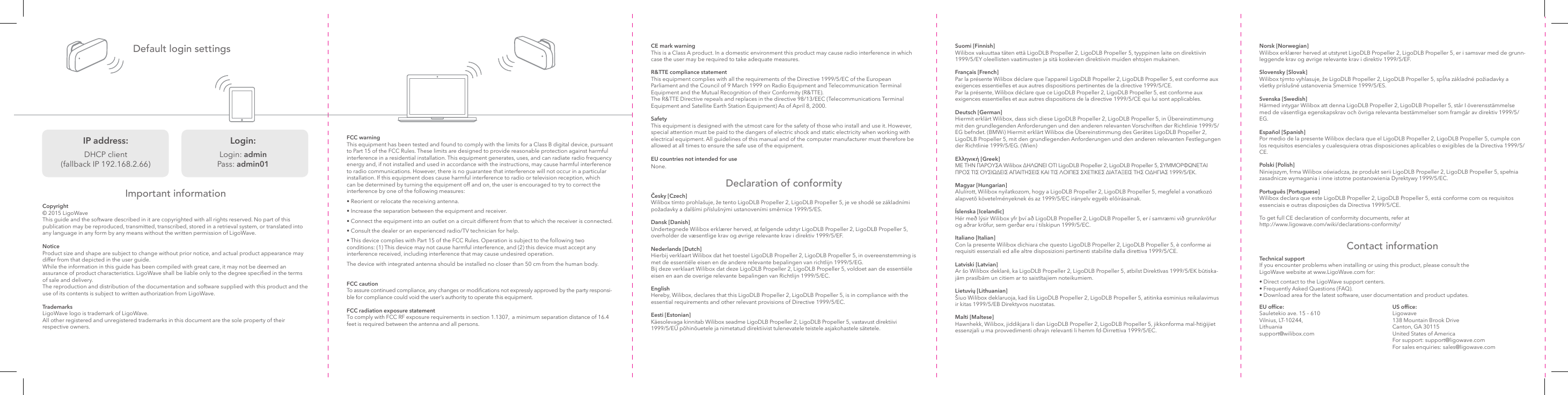 Suomi [Finnish]  Wilibox vakuuttaa täten että LigoDLB Propeller 2, LigoDLB Propeller 5, tyyppinen laite on direktiivin 1999/5/EY oleellisten vaatimusten ja sitä koskevien direktiivin muiden ehtojen mukainen.Français [French] Par la présente Wilibox déclare que l’appareil LigoDLB Propeller 2, LigoDLB Propeller 5, est conforme aux exigences essentielles et aux autres dispositions pertinentes de la directive 1999/5/CE. Par la présente, Wilibox déclare que ce LigoDLB Propeller 2, LigoDLB Propeller 5, est conforme aux exigences essentielles et aux autres dispositions de la directive 1999/5/CE qui lui sont applicables.Deutsch [German] Hiermit erklärt Wilibox, dass sich diese LigoDLB Propeller 2, LigoDLB Propeller 5, in Übereinstimmung mit den grundlegenden Anforderungen und den anderen relevanten Vorschriften der Richtlinie 1999/5/EG befndet. (BMWi) Hiermit erklärt Wilibox die Übereinstimmung des Gerätes LigoDLB Propeller 2, LigoDLB Propeller 5, mit den grundlegenden Anforderungen und den anderen relevanten Festlegungen der Richtlinie 1999/5/EG. (Wien) Ελληνική [Greek]  ΜΕ ΤΗΝ ΠΑΡΟΥΣΑ Wilibox ∆ΗΛΩΝΕΙ ΟΤΙ LigoDLB Propeller 2, LigoDLB Propeller 5, ΣΥΜΜΟΡΦΩΝΕΤΑΙ ΠΡΟΣ ΤΙΣ ΟΥΣΙΩ∆ΕΙΣ ΑΠΑΙΤΗΣΕΙΣ ΚΑΙ ΤΙΣ ΛΟΙΠΕΣ ΣΧΕΤΙΚΕΣ ∆ΙΑΤΑΞΕΙΣ ΤΗΣ Ο∆ΗΓΙΑΣ 1999/5/ΕΚ.Magyar [Hungarian] Alulírott, Wilibox nyilatkozom, hogy a LigoDLB Propeller 2, LigoDLB Propeller 5, megfelel a vonatkozó alapvetõ követelményeknek és az 1999/5/EC irányelv egyéb elõírásainak.Íslenska [Icelandic] Hér með lýsir Wilibox yfr því að LigoDLB Propeller 2, LigoDLB Propeller 5, er í samræmi við grunnkröfur og aðrar kröfur, sem gerðar eru í tilskipun 1999/5/EC.Italiano [Italian]  Con la presente Wilibox dichiara che questo LigoDLB Propeller 2, LigoDLB Propeller 5, è conforme ai requisiti essenziali ed alle altre disposizioni pertinenti stabilite dalla direttiva 1999/5/CE.Latviski [Latvian]  Ar šo Wilibox deklarē, ka LigoDLB Propeller 2, LigoDLB Propeller 5, atbilst Direktīvas 1999/5/EK būtiska-jām prasībām un citiem ar to saistītajiem noteikumiem.Lietuvių [Lithuanian] Šiuo Wilibox deklaruoja, kad šis LigoDLB Propeller 2, LigoDLB Propeller 5, atitinka esminius reikalavimus ir kitas 1999/5/EB Direktyvos nuostatas.Malti [Maltese]  Hawnhekk, Wilibox, jiddikjara li dan LigoDLB Propeller 2, LigoDLB Propeller 5, jikkonforma mal-ħtiġijiet essenzjali u ma provvedimenti oħrajn relevanti li hemm fd-Dirrettiva 1999/5/EC.Norsk [Norwegian] Wilibox erklærer herved at utstyret LigoDLB Propeller 2, LigoDLB Propeller 5, er i samsvar med de grunn-leggende krav og øvrige relevante krav i direktiv 1999/5/EF.Slovensky [Slovak] Wilibox týmto vyhlasuje, že LigoDLB Propeller 2, LigoDLB Propeller 5, spĺňa základné požiadavky a všetky príslušné ustanovenia Smernice 1999/5/ES.Svenska [Swedish] Härmed intygar Wilibox att denna LigoDLB Propeller 2, LigoDLB Propeller 5, står I överensstämmelse med de väsentliga egenskapskrav och övriga relevanta bestämmelser som framgår av direktiv 1999/5/EG.Español [Spanish] Por medio de la presente Wilibox declara que el LigoDLB Propeller 2, LigoDLB Propeller 5, cumple con los requisitos esenciales y cualesquiera otras disposiciones aplicables o exigibles de la Directiva 1999/5/CE.Polski [Polish] Niniejszym, frma Wilibox oświadcza, że produkt serii LigoDLB Propeller 2, LigoDLB Propeller 5, spełnia zasadnicze wymagania i inne istotne postanowienia Dyrektywy 1999/5/EC.Português [Portuguese] Wilibox declara que este LigoDLB Propeller 2, LigoDLB Propeller 5, está conforme com os requisitos essenciais e outras disposições da Directiva 1999/5/CE.To get full CE declaration of conformity documents, refer at http://www.ligowave.com/wiki/declarations-conformity/Default login settingsImportant informationCopyright© 2015 LigoWaveThis guide and the software described in it are copyrighted with all rights reserved. No part of this publication may be reproduced, transmitted, transcribed, stored in a retrieval system, or translated into any language in any form by any means without the written permission of LigoWave.Notice Product size and shape are subject to change without prior notice, and actual product appearance may differ from that depicted in the user guide. While the information in this guide has been compiled with great care, it may not be deemed an assurance of product characteristics. LigoWave shall be liable only to the degree specied in the terms of sale and delivery. The reproduction and distribution of the documentation and software supplied with this product and the use of its contents is subject to written authorization from LigoWave.TrademarksLigoWave logo is trademark of LigoWave.All other registered and unregistered trademarks in this document are the sole property of their respective owners. CE mark warning This is a Class A product. In a domestic environment this product may cause radio interference in which case the user may be required to take adequate measures.R&amp;TTE compliance statement This equipment complies with all the requirements of the Directive 1999/5/EC of the European Parliament and the Council of 9 March 1999 on Radio Equipment and Telecommunication Terminal Equipment and the Mutual Recognition of their Conformity (R&amp;TTE). The R&amp;TTE Directive repeals and replaces in the directive 98/13/EEC (Telecommunications Terminal Equipment and Satellite Earth Station Equipment) As of April 8, 2000.Safety This equipment is designed with the utmost care for the safety of those who install and use it. However, special attention must be paid to the dangers of electric shock and static electricity when working with electrical equipment. All guidelines of this manual and of the computer manufacturer must therefore be allowed at all times to ensure the safe use of the equipment.EU countries not intended for useNone.Declaration of conformityČesky [Czech] Wilibox tímto prohlašuje, že tento LigoDLB Propeller 2, LigoDLB Propeller 5, je ve shodě se základními požadavky a dalšími příslušnými ustanoveními směrnice 1999/5/ES.Dansk [Danish] Undertegnede Wilibox erklærer herved, at følgende udstyr LigoDLB Propeller 2, LigoDLB Propeller 5, overholder de væsentlige krav og øvrige relevante krav i direktiv 1999/5/EF.Nederlands [Dutch]  Hierbij verklaart Wilibox dat het toestel LigoDLB Propeller 2, LigoDLB Propeller 5, in overeenstemming is met de essentiële eisen en de andere relevante bepalingen van richtlijn 1999/5/EG. Bij deze verklaart Wilibox dat deze LigoDLB Propeller 2, LigoDLB Propeller 5, voldoet aan de essentiële eisen en aan de overige relevante bepalingen van Richtlijn 1999/5/EC.English  Hereby, Wilibox, declares that this LigoDLB Propeller 2, LigoDLB Propeller 5, is in compliance with the essential requirements and other relevant provisions of Directive 1999/5/EC.Eesti [Estonian] Käesolevaga kinnitab Wilibox seadme LigoDLB Propeller 2, LigoDLB Propeller 5, vastavust direktiivi 1999/5/EÜ põhinõuetele ja nimetatud direktiivist tulenevatele teistele asjakohastele sätetele. US ofce: Ligowave 138 Mountain Brook Drive Canton, GA 30115 United States of America For support: support@ligowave.com For sales enquiries: sales@ligowave.comEU ofce:  Sauletekio ave. 15 – 610 Vilnius, LT-10244, Lithuania support@wilibox.comContact informationTechnical support If you encounter problems when installing or using this product, please consult the LigoWave website at www.LigoWave.com for:• Direct contact to the LigoWave support centers.• Frequently Asked Questions (FAQ).• Download area for the latest software, user documentation and product updates.FCC warning This equipment has been tested and found to comply with the limits for a Class B digital device, pursuant to Part 15 of the FCC Rules. These limits are designed to provide reasonable protection against harmful interference in a residential installation. This equipment generates, uses, and can radiate radio frequency energy and, if not installed and used in accordance with the instructions, may cause harmful interference to radio communications. However, there is no guarantee that interference will not occur in a particular installation. If this equipment does cause harmful interference to radio or television reception, which can be determined by turning the equipment off and on, the user is encouraged to try to correct the interference by one of the following measures:• Reorient or relocate the receiving antenna.• Increase the separation between the equipment and receiver.• Connect the equipment into an outlet on a circuit different from that to which the receiver is connected.• Consult the dealer or an experienced radio/TV technician for help.• This device complies with Part 15 of the FCC Rules. Operation is subject to the following two conditions: (1) This device may not cause harmful interference, and (2) this device must accept any interference received, including interference that may cause undesired operation.The device with integrated antenna should be installed no closer than 50 cm from the human body.FCC caution To assure continued compliance, any changes or modications not expressly approved by the party responsi-ble for compliance could void the user’s authority to operate this equipment.FCC radiation exposure statement To comply with FCC RF exposure requirements in section 1.1307,  a minimum separation distance of 16.4 feet is required between the antenna and all persons.   IP address: DHCP client (fallback IP 192.168.2.66)Login: Login: admin Pass: admin01