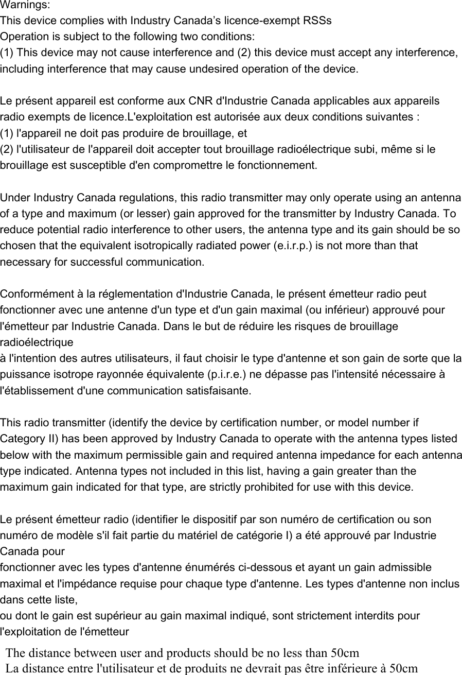   Warnings:   This device complies with Industry Canada’s licence-exempt RSSs Operation is subject to the following two conditions:   (1) This device may not cause interference and (2) this device must accept any interference, including interference that may cause undesired operation of the device.    Le présent appareil est conforme aux CNR d&apos;Industrie Canada applicables aux appareils radio exempts de licence.L&apos;exploitation est autorisée aux deux conditions suivantes :   (1) l&apos;appareil ne doit pas produire de brouillage, et   (2) l&apos;utilisateur de l&apos;appareil doit accepter tout brouillage radioélectrique subi, même si le brouillage est susceptible d&apos;en compromettre le fonctionnement.    Under Industry Canada regulations, this radio transmitter may only operate using an antenna of a type and maximum (or lesser) gain approved for the transmitter by Industry Canada. To reduce potential radio interference to other users, the antenna type and its gain should be so chosen that the equivalent isotropically radiated power (e.i.r.p.) is not more than that necessary for successful communication.    Conformément à la réglementation d&apos;Industrie Canada, le présent émetteur radio peut   fonctionner avec une antenne d&apos;un type et d&apos;un gain maximal (ou inférieur) approuvé pour   l&apos;émetteur par Industrie Canada. Dans le but de réduire les risques de brouillage radioélectrique   à l&apos;intention des autres utilisateurs, il faut choisir le type d&apos;antenne et son gain de sorte que la   puissance isotrope rayonnée équivalente (p.i.r.e.) ne dépasse pas l&apos;intensité nécessaire à   l&apos;établissement d&apos;une communication satisfaisante.    This radio transmitter (identify the device by certification number, or model number if Category II) has been approved by Industry Canada to operate with the antenna types listed below with the maximum permissible gain and required antenna impedance for each antenna type indicated. Antenna types not included in this list, having a gain greater than the maximum gain indicated for that type, are strictly prohibited for use with this device.    Le présent émetteur radio (identifier le dispositif par son numéro de certification ou son numéro de modèle s&apos;il fait partie du matériel de catégorie I) a été approuvé par Industrie Canada pour   fonctionner avec les types d&apos;antenne énumérés ci-dessous et ayant un gain admissible maximal et l&apos;impédance requise pour chaque type d&apos;antenne. Les types d&apos;antenne non inclus dans cette liste,   ou dont le gain est supérieur au gain maximal indiqué, sont strictement interdits pour l&apos;exploitation de l&apos;émetteur The distance between user and products should be no less than 50cm La distance entre l&apos;utilisateur et de produits ne devrait pas être inférieure à 50cm 