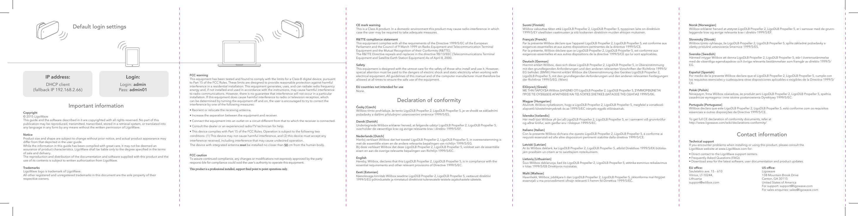 Suomi [Finnish]  Wilibox vakuuttaa täten että LigoDLB Propeller 2, LigoDLB Propeller 5, tyyppinen laite on direktiivin 1999/5/EY oleellisten vaatimusten ja sitä koskevien direktiivin muiden ehtojen mukainen.Français [French] Par la présente Wilibox déclare que l’appareil LigoDLB Propeller 2, LigoDLB Propeller 5, est conforme aux exigences essentielles et aux autres dispositions pertinentes de la directive 1999/5/CE. Par la présente, Wilibox déclare que ce LigoDLB Propeller 2, LigoDLB Propeller 5, est conforme aux exigences essentielles et aux autres dispositions de la directive 1999/5/CE qui lui sont applicables.Deutsch [German] Hiermit erklärt Wilibox, dass sich diese LigoDLB Propeller 2, LigoDLB Propeller 5, in Übereinstimmung mit den grundlegenden Anforderungen und den anderen relevanten Vorschriften der Richtlinie 1999/5/EG befndet. (BMWi) Hiermit erklärt Wilibox die Übereinstimmung des Gerätes LigoDLB Propeller 2, LigoDLB Propeller 5, mit den grundlegenden Anforderungen und den anderen relevanten Festlegungen der Richtlinie 1999/5/EG. (Wien) Ελληνική [Greek]  ΜΕ ΤΗΝ ΠΑΡΟΥΣΑ Wilibox ∆ΗΛΩΝΕΙ ΟΤΙ LigoDLB Propeller 2, LigoDLB Propeller 5, ΣΥΜΜΟΡΦΩΝΕΤΑΙ ΠΡΟΣ ΤΙΣ ΟΥΣΙΩ∆ΕΙΣ ΑΠΑΙΤΗΣΕΙΣ ΚΑΙ ΤΙΣ ΛΟΙΠΕΣ ΣΧΕΤΙΚΕΣ ∆ΙΑΤΑΞΕΙΣ ΤΗΣ Ο∆ΗΓΙΑΣ 1999/5/ΕΚ.Magyar [Hungarian] Alulírott, Wilibox nyilatkozom, hogy a LigoDLB Propeller 2, LigoDLB Propeller 5, megfelel a vonatkozó alapvetõ követelményeknek és az 1999/5/EC irányelv egyéb elõírásainak.Íslenska [Icelandic] Hér með lýsir Wilibox yfr því að LigoDLB Propeller 2, LigoDLB Propeller 5, er í samræmi við grunnkröfur og aðrar kröfur, sem gerðar eru í tilskipun 1999/5/EC.Italiano [Italian]  Con la presente Wilibox dichiara che questo LigoDLB Propeller 2, LigoDLB Propeller 5, è conforme ai requisiti essenziali ed alle altre disposizioni pertinenti stabilite dalla direttiva 1999/5/CE.Latviski [Latvian]  Ar šo Wilibox deklarē, ka LigoDLB Propeller 2, LigoDLB Propeller 5, atbilst Direktīvas 1999/5/EK būtiska-jām prasībām un citiem ar to saistītajiem noteikumiem.Lietuvių [Lithuanian] Šiuo Wilibox deklaruoja, kad šis LigoDLB Propeller 2, LigoDLB Propeller 5, atitinka esminius reikalavimus ir kitas 1999/5/EB Direktyvos nuostatas.Malti [Maltese]  Hawnhekk, Wilibox, jiddikjara li dan LigoDLB Propeller 2, LigoDLB Propeller 5, jikkonforma mal-ħtiġijiet essenzjali u ma provvedimenti oħrajn relevanti li hemm fd-Dirrettiva 1999/5/EC.Norsk [Norwegian] Wilibox erklærer herved at utstyret LigoDLB Propeller 2, LigoDLB Propeller 5, er i samsvar med de grunn-leggende krav og øvrige relevante krav i direktiv 1999/5/EF.Slovensky [Slovak] Wilibox týmto vyhlasuje, že LigoDLB Propeller 2, LigoDLB Propeller 5, spĺňa základné požiadavky a všetky príslušné ustanovenia Smernice 1999/5/ES.Svenska [Swedish] Härmed intygar Wilibox att denna LigoDLB Propeller 2, LigoDLB Propeller 5, står I överensstämmelse med de väsentliga egenskapskrav och övriga relevanta bestämmelser som framgår av direktiv 1999/5/EG.Español [Spanish] Por medio de la presente Wilibox declara que el LigoDLB Propeller 2, LigoDLB Propeller 5, cumple con los requisitos esenciales y cualesquiera otras disposiciones aplicables o exigibles de la Directiva 1999/5/CE.Polski [Polish] Niniejszym, frma Wilibox oświadcza, że produkt serii LigoDLB Propeller 2, LigoDLB Propeller 5, spełnia zasadnicze wymagania i inne istotne postanowienia Dyrektywy 1999/5/EC.Português [Portuguese] Wilibox declara que este LigoDLB Propeller 2, LigoDLB Propeller 5, está conforme com os requisitos essenciais e outras disposições da Directiva 1999/5/CE.To get full CE declaration of conformity documents, refer at http://www.ligowave.com/wiki/declarations-conformity/Default login settingsImportant informationCopyright© 2015 LigoWaveThis guide and the software described in it are copyrighted with all rights reserved. No part of this publication may be reproduced, transmitted, transcribed, stored in a retrieval system, or translated into any language in any form by any means without the written permission of LigoWave.Notice Product size and shape are subject to change without prior notice, and actual product appearance may differ from that depicted in the user guide. While the information in this guide has been compiled with great care, it may not be deemed an assurance of product characteristics. LigoWave shall be liable only to the degree specied in the terms of sale and delivery. The reproduction and distribution of the documentation and software supplied with this product and the use of its contents is subject to written authorization from LigoWave.TrademarksLigoWave logo is trademark of LigoWave.All other registered and unregistered trademarks in this document are the sole property of their respective owners. CE mark warning This is a Class A product. In a domestic environment this product may cause radio interference in which case the user may be required to take adequate measures.R&amp;TTE compliance statement This equipment complies with all the requirements of the Directive 1999/5/EC of the European Parliament and the Council of 9 March 1999 on Radio Equipment and Telecommunication Terminal Equipment and the Mutual Recognition of their Conformity (R&amp;TTE). The R&amp;TTE Directive repeals and replaces in the directive 98/13/EEC (Telecommunications Terminal Equipment and Satellite Earth Station Equipment) As of April 8, 2000.Safety This equipment is designed with the utmost care for the safety of those who install and use it. However, special attention must be paid to the dangers of electric shock and static electricity when working with electrical equipment. All guidelines of this manual and of the computer manufacturer must therefore be allowed at all times to ensure the safe use of the equipment.EU countries not intended for useNone.Declaration of conformityČesky [Czech] Wilibox tímto prohlašuje, že tento LigoDLB Propeller 2, LigoDLB Propeller 5, je ve shodě se základními požadavky a dalšími příslušnými ustanoveními směrnice 1999/5/ES.Dansk [Danish] Undertegnede Wilibox erklærer herved, at følgende udstyr LigoDLB Propeller 2, LigoDLB Propeller 5, overholder de væsentlige krav og øvrige relevante krav i direktiv 1999/5/EF.Nederlands [Dutch]  Hierbij verklaart Wilibox dat het toestel LigoDLB Propeller 2, LigoDLB Propeller 5, in overeenstemming is met de essentiële eisen en de andere relevante bepalingen van richtlijn 1999/5/EG. Bij deze verklaart Wilibox dat deze LigoDLB Propeller 2, LigoDLB Propeller 5, voldoet aan de essentiële eisen en aan de overige relevante bepalingen van Richtlijn 1999/5/EC.English  Hereby, Wilibox, declares that this LigoDLB Propeller 2, LigoDLB Propeller 5, is in compliance with the essential requirements and other relevant provisions of Directive 1999/5/EC.Eesti [Estonian] Käesolevaga kinnitab Wilibox seadme LigoDLB Propeller 2, LigoDLB Propeller 5, vastavust direktiivi 1999/5/EÜ põhinõuetele ja nimetatud direktiivist tulenevatele teistele asjakohastele sätetele. US ofce: Ligowave 138 Mountain Brook Drive Canton, GA 30115 United States of America For support: support@ligowave.com For sales enquiries: sales@ligowave.comEU ofce:  Sauletekio ave. 15 – 610 Vilnius, LT-10244, Lithuania support@wilibox.comContact informationTechnical support If you encounter problems when installing or using this product, please consult the LigoWave website at www.LigoWave.com for:• Direct contact to the LigoWave support centers.• Frequently Asked Questions (FAQ).• Download area for the latest software, user documentation and product updates.FCC warning This equipment has been tested and found to comply with the limits for a Class B digital device, pursuant to Part 15 of the FCC Rules. These limits are designed to provide reasonable protection against harmful interference in a residential installation. This equipment generates, uses, and can radiate radio frequency energy and, if not installed and used in accordance with the instructions, may cause harmful interference to radio communications. However, there is no guarantee that interference will not occur in a particular installation. If this equipment does cause harmful interference to radio or television reception, which can be determined by turning the equipment off and on, the user is encouraged to try to correct the interference by one of the following measures:• Reorient or relocate the receiving antenna.• Increase the separation between the equipment and receiver.• Connect the equipment into an outlet on a circuit different from that to which the receiver is connected.• Consult the dealer or an experienced radio/TV technician for help.• This device complies with Part 15 of the FCC Rules. Operation is subject to the following two conditions: (1) This device may not cause harmful interference, and (2) this device must accept any interference received, including interference that may cause undesired operation.The device with integrated antenna must be installed no closer than 50 cm from the human body.FCC caution To assure continued compliance, any changes or modifications not expressly approved by the party responsi-ble for compliance could void the user’s authority to operate this equipment.This product is a professional installed, support fixed point to point operations only.   IP address: DHCP client (fallback IP 192.168.2.66)Login: Login: admin Pass: admin01