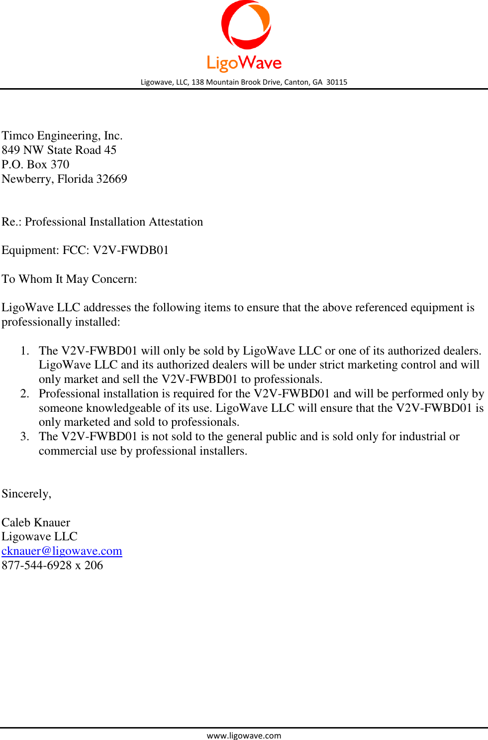  Ligowave, LLC, 138 Mountain Brook Drive, Canton, GA  30115 www.ligowave.com    Timco Engineering, Inc. 849 NW State Road 45 P.O. Box 370 Newberry, Florida 32669   Re.: Professional Installation Attestation  Equipment: FCC: V2V-FWDB01  To Whom It May Concern:  LigoWave LLC addresses the following items to ensure that the above referenced equipment is professionally installed:  1. The V2V-FWBD01 will only be sold by LigoWave LLC or one of its authorized dealers. LigoWave LLC and its authorized dealers will be under strict marketing control and will only market and sell the V2V-FWBD01 to professionals. 2. Professional installation is required for the V2V-FWBD01 and will be performed only by someone knowledgeable of its use. LigoWave LLC will ensure that the V2V-FWBD01 is only marketed and sold to professionals. 3. The V2V-FWBD01 is not sold to the general public and is sold only for industrial or commercial use by professional installers.   Sincerely,  Caleb Knauer Ligowave LLC cknauer@ligowave.com 877-544-6928 x 206  