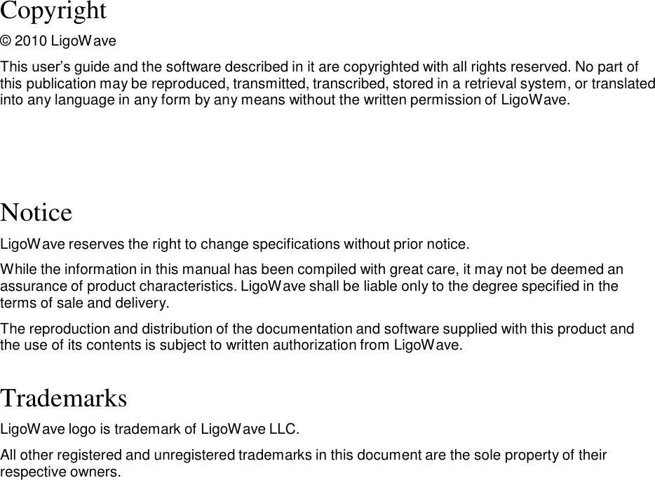 Copyright  © 2010 LigoWave  This user’s guide and the software described in it are copyrighted with all rights reserved. No part of this publication may be reproduced, transmitted, transcribed, stored in a retrieval system, or translated into any language in any form by any means without the written permission of LigoWave.       Notice  LigoWave reserves the right to change specifications without prior notice.  While the information in this manual has been compiled with great care, it may not be deemed an assurance of product characteristics. LigoWave shall be liable only to the degree specified in the terms of sale and delivery.  The reproduction and distribution of the documentation and software supplied with this product and the use of its contents is subject to written authorization from LigoWave.   Trademarks  LigoWave logo is trademark of LigoWave LLC.  All other registered and unregistered trademarks in this document are the sole property of their respective owners.                                        LigoWave  Page 1 