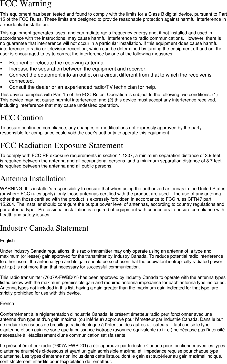 FCC Warning  This equipment has been tested and found to comply with the limits for a Class B digital device, pursuant to Part 15 of the FCC Rules. These limits are designed to provide reasonable protection against harmful interference in a residential installation.  This equipment generates, uses, and can radiate radio frequency energy and, if not installed and used in accordance with the instructions, may cause harmful interference to radio communications. However, there is no guarantee that interference will not occur in a particular installation. If this equipment does cause harmful interference to radio or television reception, which can be determined by turning the equipment off and on, the user is encouraged to try to correct the interference by one of the following measures:     Reorient or relocate the receiving antenna.    Increase the separation between the equipment and receiver.    Connect the equipment into an outlet on a circuit different from that to which the receiver is connected.    Consult the dealer or an experienced radio/TV technician for help. This device complies with Part 15 of the FCC Rules. Operation is subject to the following two conditions: (1) This device may not cause harmful interference, and (2) this device must accept any interference received, including interference that may cause undesired operation.  FCC Caution  To assure continued compliance, any changes or modifications not expressly approved by the party responsible for compliance could void the user&apos;s authority to operate this equipment.  FCC Radiation Exposure Statement  To comply with FCC RF exposure requirements in section 1.1307, a minimum separation distance of 3.9 feet is required between the antenna and all occupational persons, and a minimum separation distance of 8.7 feet is required between the antenna and all public persons.  Antenna Installation  WARNING: It is installer’s responsibility to ensure that when using the authorized antennas in the United States (or where FCC rules apply), only those antennas certified with the product are used.  The use of any antenna other than those certified with the product is expressly forbidden in accordance to FCC rules CFR47 part 15.204. The installer should configure the output power level of antennas, according to country regulations and per antenna type.  Professional installation is required of equipment with connectors to ensure compliance with health and safety issues.  Industry Canada Statement  English  Under Industry Canada regulations, this radio transmitter may only operate using an antenna of  a type and maximum (or lesser) gain approved for the transmitter by Industry Canada. To reduce potential radio interference to other users, the antenna type and its gain should be so chosen that the equivalent isotropically radiated power (e.i.r.p.) is not more than that necessary for successful communication.  This radio transmitter (7607A-FWBD01) has been approved by Industry Canada to operate with the antenna types listed below with the maximum permissible gain and required antenna impedance for each antenna type indicated. Antenna types not included in this list, having a gain greater than the maximum gain indicated for that type, are strictly prohibited for use with this device.  French  Conformément à la réglementation d&apos;Industrie Canada, le présent émetteur radio peut fonctionner avec une antenne d&apos;un type et d&apos;un gain maximal (ou inférieur) approuvé pour l&apos;émetteur par Industrie Canada. Dans le but de réduire les risques de brouillage radioélectrique à l&apos;intention des autres utilisateurs, il faut choisir le type d&apos;antenne et son gain de sorte que la puissance isotrope rayonnée équivalente (p.i.r.e.) ne dépasse pas l&apos;intensité nécessaire à l&apos;établissement d&apos;une communication satisfaisante.  Le présent émetteur radio (7607A-FWBD01) a été approuvé par Industrie Canada pour fonctionner avec les types d&apos;antenne énumérés ci-dessous et ayant un gain admissible maximal et l&apos;impédance requise pour chaque type d&apos;antenne. Les types d&apos;antenne non inclus dans cette liste,ou dont le gain est supérieur au gain maximal indiqué, sont strictement interdits pour l&apos;exploitation de l&apos;émetteur.    LigoWave  Page 2 