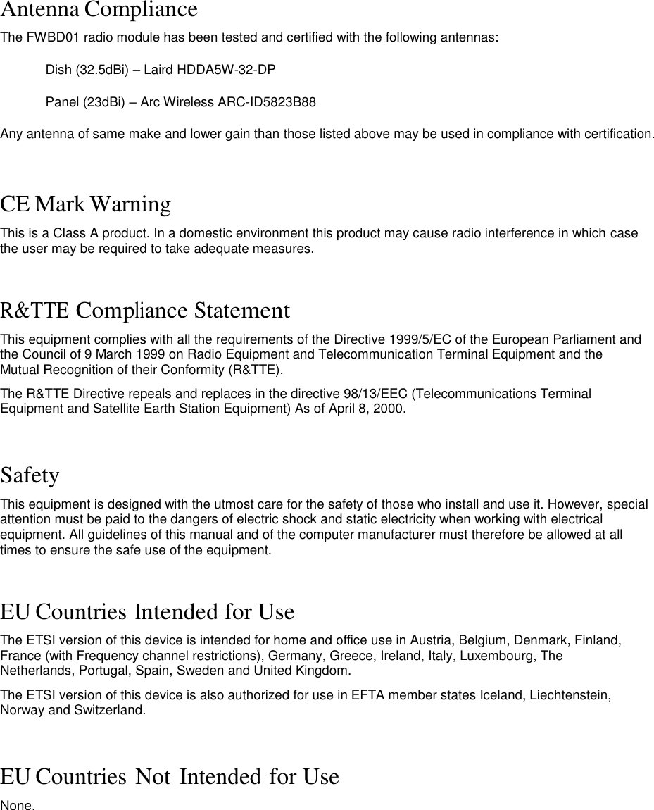 Antenna Compliance  The FWBD01 radio module has been tested and certified with the following antennas: Dish (32.5dBi) – Laird HDDA5W-32-DP Panel (23dBi) – Arc Wireless ARC-ID5823B88 Any antenna of same make and lower gain than those listed above may be used in compliance with certification.   CE Mark Warning  This is a Class A product. In a domestic environment this product may cause radio interference in which case the user may be required to take adequate measures.    R&amp;TTE Compliance Statement  This equipment complies with all the requirements of the Directive 1999/5/EC of the European Parliament and the Council of 9 March 1999 on Radio Equipment and Telecommunication Terminal Equipment and the Mutual Recognition of their Conformity (R&amp;TTE).  The R&amp;TTE Directive repeals and replaces in the directive 98/13/EEC (Telecommunications Terminal Equipment and Satellite Earth Station Equipment) As of April 8, 2000.    Safety  This equipment is designed with the utmost care for the safety of those who install and use it. However, special attention must be paid to the dangers of electric shock and static electricity when working with electrical equipment. All guidelines of this manual and of the computer manufacturer must therefore be allowed at all times to ensure the safe use of the equipment.    EU Countries Intended for Use  The ETSI version of this device is intended for home and office use in Austria, Belgium, Denmark, Finland, France (with Frequency channel restrictions), Germany, Greece, Ireland, Italy, Luxembourg, The Netherlands, Portugal, Spain, Sweden and United Kingdom.  The ETSI version of this device is also authorized for use in EFTA member states Iceland, Liechtenstein, Norway and Switzerland.    EU Countries Not Intended for Use  None.                       LigoWave  Page 3 