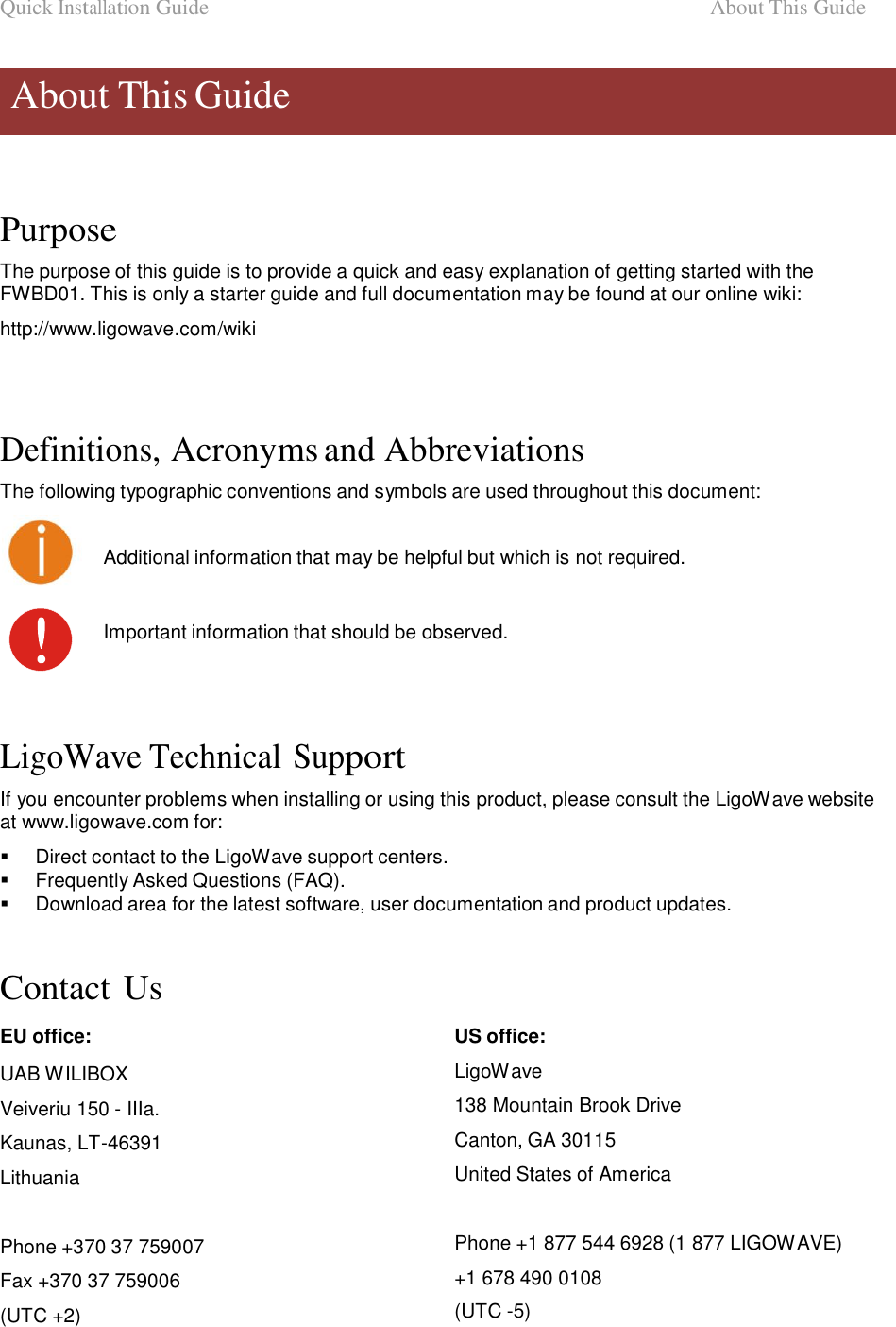 Quick Installation Guide  About This Guide    About This Guide      Purpose  The purpose of this guide is to provide a quick and easy explanation of getting started with the FWBD01. This is only a starter guide and full documentation may be found at our online wiki:  http://www.ligowave.com/wiki      Definitions, Acronyms and Abbreviations  The following typographic conventions and symbols are used throughout this document: Additional information that may be helpful but which is not required. Important information that should be observed.      LigoWave Technical Support  If you encounter problems when installing or using this product, please consult the LigoWave website at www.ligowave.com for:     Direct contact to the LigoWave support centers.    Frequently Asked Questions (FAQ).    Download area for the latest software, user documentation and product updates.    Contact Us  EU office:  UAB WILIBOX Veiveriu 150 - IIIa. Kaunas, LT-46391 Lithuania   Phone +370 37 759007  Fax +370 37 759006 (UTC +2) US office:  LigoWave  138 Mountain Brook Drive  Canton, GA 30115  United States of America   Phone +1 877 544 6928 (1 877 LIGOWAVE) +1 678 490 0108 (UTC -5)         LigoWave  Page 4 