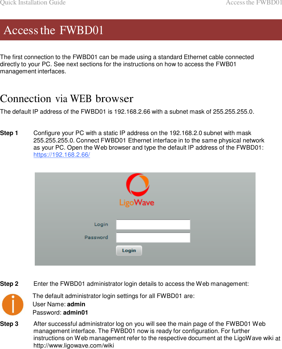 Quick Installation Guide                                                                                              Access the FWBD01    Access the FWBD01    The first connection to the FWBD01 can be made using a standard Ethernet cable connected directly to your PC. See next sections for the instructions on how to access the FWB01 management interfaces.    Connection via WEB browser  The default IP address of the FWBD01 is 192.168.2.66 with a subnet mask of 255.255.255.0.   Step 1  Configure your PC with a static IP address on the 192.168.2.0 subnet with mask 255.255.255.0. Connect FWBD01 Ethernet interface in to the same physical network as your PC. Open the Web browser and type the default IP address of the FWBD01: https://192.168.2.66/      Step 2  Enter the FWBD01 administrator login details to access the Web management:  The default administrator login settings for all FWBD01 are:  User Name: admin Password: admin01  Step 3  After successful administrator log on you will see the main page of the FWBD01 Web management interface. The FWBD01 now is ready for configuration. For further instructions on Web management refer to the respective document at the LigoWave wiki at http://www.ligowave.com/wiki                  LigoWave  Page 6 