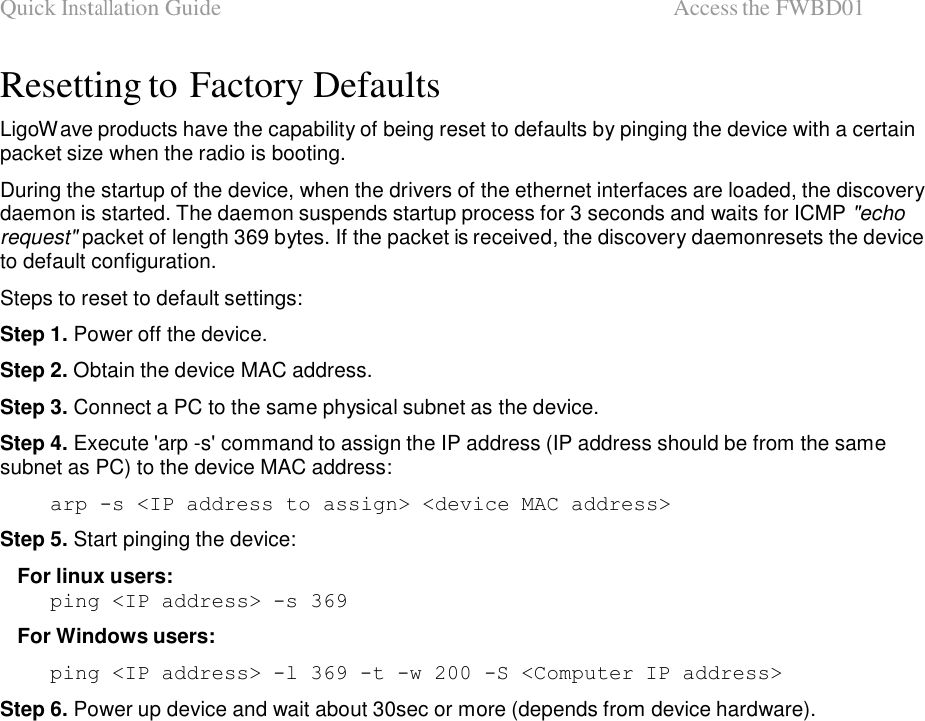 Quick Installation Guide  Access the FWBD01   Resetting to Factory Defaults  LigoWave products have the capability of being reset to defaults by pinging the device with a certain packet size when the radio is booting.  During the startup of the device, when the drivers of the ethernet interfaces are loaded, the discovery daemon is started. The daemon suspends startup process for 3 seconds and waits for ICMP &quot;echo request&quot; packet of length 369 bytes. If the packet is received, the discovery daemonresets the device to default configuration.  Steps to reset to default settings:  Step 1. Power off the device.  Step 2. Obtain the device MAC address.  Step 3. Connect a PC to the same physical subnet as the device.  Step 4. Execute &apos;arp -s&apos; command to assign the IP address (IP address should be from the same subnet as PC) to the device MAC address:  arp -s &lt;IP address to assign&gt; &lt;device MAC address&gt;  Step 5. Start pinging the device:  For linux users: ping &lt;IP address&gt; -s 369  For Windows users:  ping &lt;IP address&gt; -l 369 -t -w 200 -S &lt;Computer IP address&gt;  Step 6. Power up device and wait about 30sec or more (depends from device hardware).                                         LigoWave  Page 7  