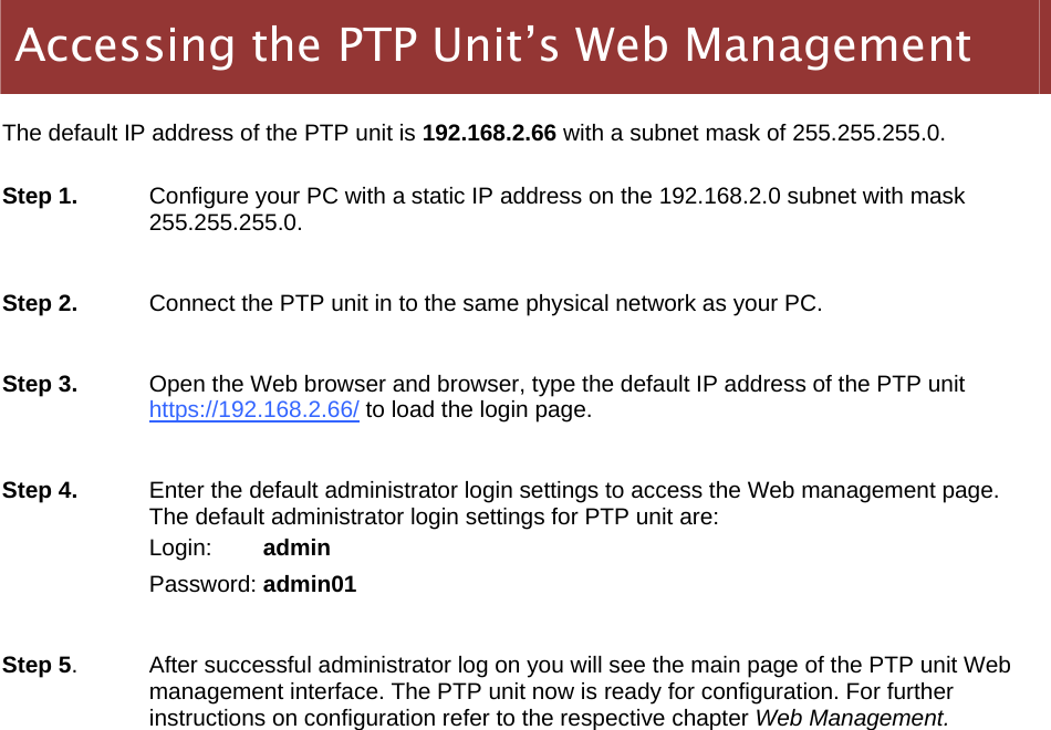  LigoWave Page 10    The default IP address of the PTP unit is 192.168.2.66 with a subnet mask of 255.255.255.0.   Step 1.   Configure your PC with a static IP address on the 192.168.2.0 subnet with mask 255.255.255.0.   Step 2.  Connect the PTP unit in to the same physical network as your PC.   Step 3.   Open the Web browser and browser, type the default IP address of the PTP unit https://192.168.2.66/ to load the login page.  Step 4.  Enter the default administrator login settings to access the Web management page. The default administrator login settings for PTP unit are: Login:        admin Password: admin01  Step 5.  After successful administrator log on you will see the main page of the PTP unit Web management interface. The PTP unit now is ready for configuration. For further instructions on configuration refer to the respective chapter Web Management. Accessing the PTP Unit’s Web Management 