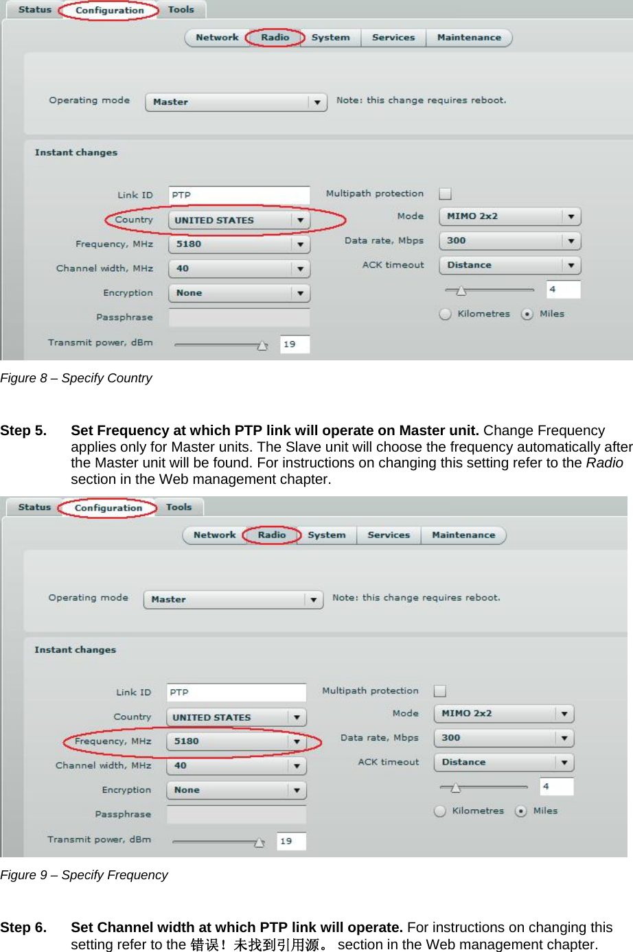  LigoWave Page 13  Figure 8 – Specify Country   Step 5.  Set Frequency at which PTP link will operate on Master unit. Change Frequency applies only for Master units. The Slave unit will choose the frequency automatically after the Master unit will be found. For instructions on changing this setting refer to the Radio section in the Web management chapter.  Figure 9 – Specify Frequency  Step 6.  Set Channel width at which PTP link will operate. For instructions on changing this setting refer to the 错误！未找到引用源。 section in the Web management chapter. 