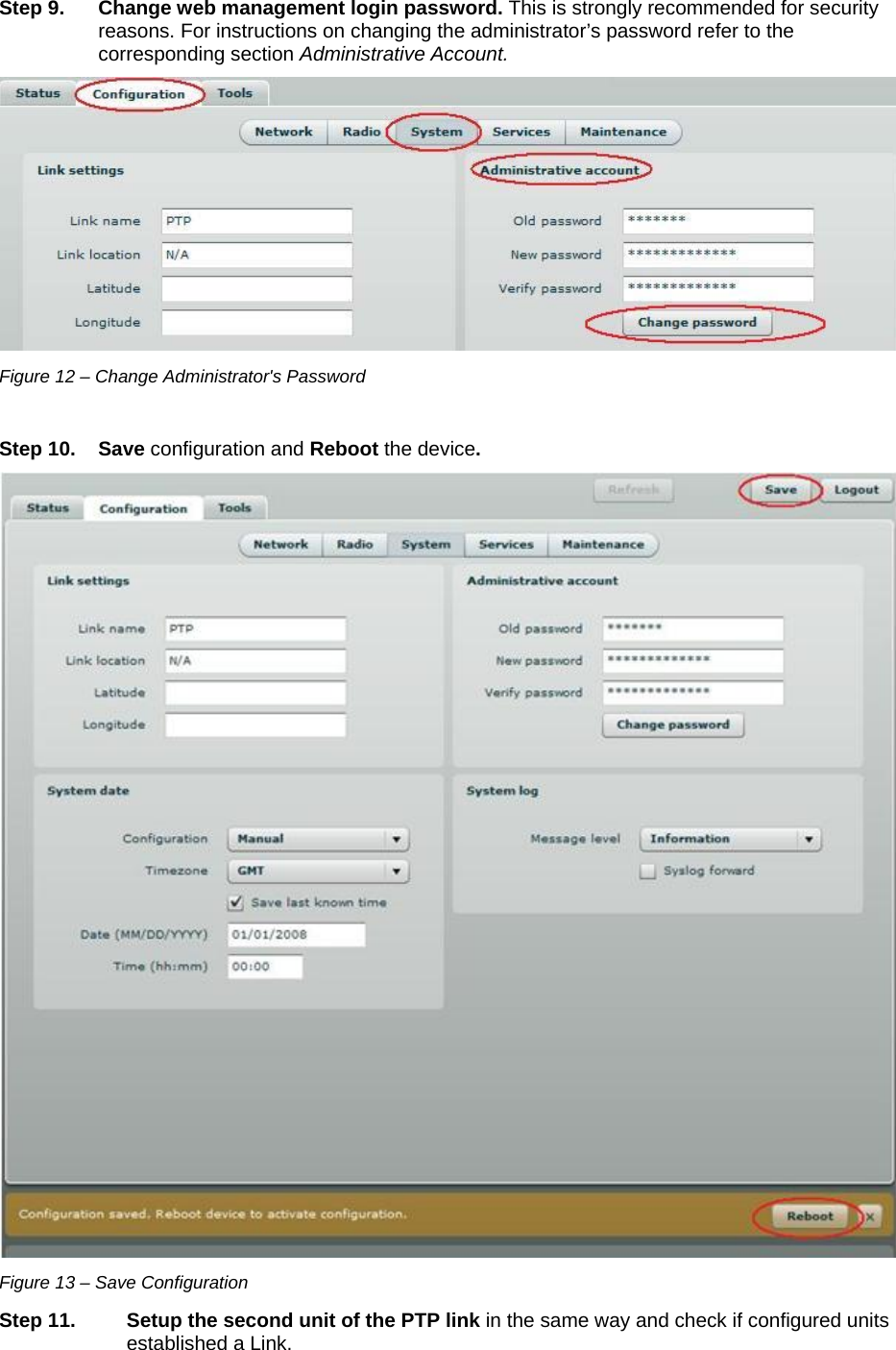  LigoWave Page 15  Step 9.  Change web management login password. This is strongly recommended for security reasons. For instructions on changing the administrator’s password refer to the corresponding section Administrative Account.  Figure 12 – Change Administrator&apos;s Password  Step 10. Save configuration and Reboot the device.   Figure 13 – Save Configuration Step 11. Setup the second unit of the PTP link in the same way and check if configured units established a Link.  