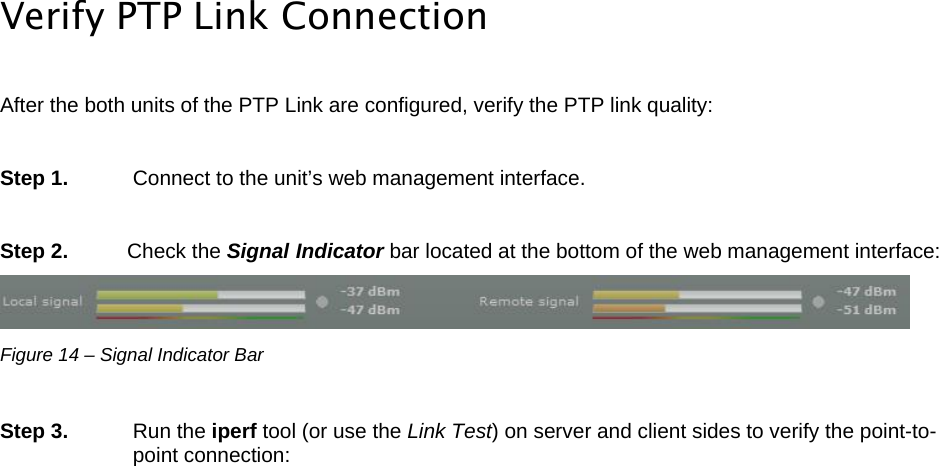  LigoWave Page 16  Verify PTP Link Connection  After the both units of the PTP Link are configured, verify the PTP link quality:  Step 1.   Connect to the unit’s web management interface.  Step 2.   Check the Signal Indicator bar located at the bottom of the web management interface:  Figure 14 – Signal Indicator Bar  Step 3.   Run the iperf tool (or use the Link Test) on server and client sides to verify the point-to-point connection: 