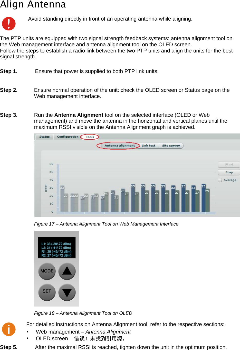  LigoWave Page 19  Align Antenna  Avoid standing directly in front of an operating antenna while aligning. The PTP units are equipped with two signal strength feedback systems: antenna alignment tool on the Web management interface and antenna alignment tool on the OLED screen. Follow the steps to establish a radio link between the two PTP units and align the units for the best signal strength.   Step 1.  Ensure that power is supplied to both PTP link units.  Step 2.   Ensure normal operation of the unit: check the OLED screen or Status page on the Web management interface.  Step 3. Run the Antenna Alignment tool on the selected interface (OLED or Web management) and move the antenna in the horizontal and vertical planes until the maximum RSSI visible on the Antenna Alignment graph is achieved.  Figure 17 – Antenna Alignment Tool on Web Management Interface  Figure 18 – Antenna Alignment Tool on OLED  For detailed instructions on Antenna Alignment tool, refer to the respective sections:   Web management – Antenna Alignment  OLED screen – 错误！未找到引用源。 Step 5.  After the maximal RSSI is reached, tighten down the unit in the optimum position. 