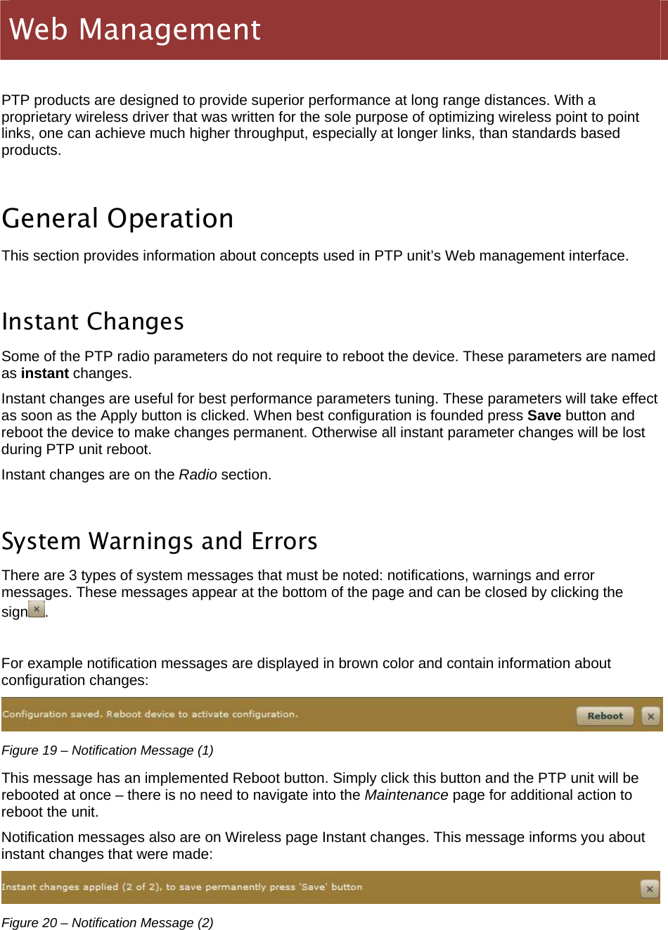  LigoWave Page 20  PTP products are designed to provide superior performance at long range distances. With a proprietary wireless driver that was written for the sole purpose of optimizing wireless point to point links, one can achieve much higher throughput, especially at longer links, than standards based products.  General Operation This section provides information about concepts used in PTP unit’s Web management interface.  Instant Changes Some of the PTP radio parameters do not require to reboot the device. These parameters are named as instant changes. Instant changes are useful for best performance parameters tuning. These parameters will take effect as soon as the Apply button is clicked. When best configuration is founded press Save button and reboot the device to make changes permanent. Otherwise all instant parameter changes will be lost during PTP unit reboot. Instant changes are on the Radio section.  System Warnings and Errors There are 3 types of system messages that must be noted: notifications, warnings and error messages. These messages appear at the bottom of the page and can be closed by clicking the sign .  For example notification messages are displayed in brown color and contain information about configuration changes:  Figure 19 – Notification Message (1) This message has an implemented Reboot button. Simply click this button and the PTP unit will be rebooted at once – there is no need to navigate into the Maintenance page for additional action to reboot the unit. Notification messages also are on Wireless page Instant changes. This message informs you about instant changes that were made:  Figure 20 – Notification Message (2) Web Management  