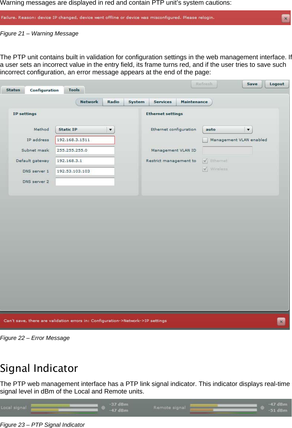  LigoWave Page 21   Warning messages are displayed in red and contain PTP unit’s system cautions:  Figure 21 – Warning Message  The PTP unit contains built in validation for configuration settings in the web management interface. If a user sets an incorrect value in the entry field, its frame turns red, and if the user tries to save such incorrect configuration, an error message appears at the end of the page:  Figure 22 – Error Message  Signal Indicator The PTP web management interface has a PTP link signal indicator. This indicator displays real-time signal level in dBm of the Local and Remote units.  Figure 23 – PTP Signal Indicator  