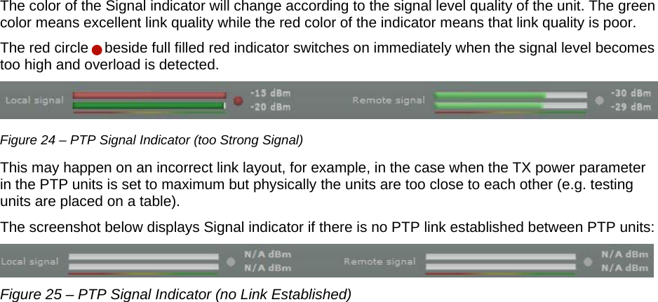  LigoWave Page 22 The color of the Signal indicator will change according to the signal level quality of the unit. The green color means excellent link quality while the red color of the indicator means that link quality is poor.  The red circle    beside full filled red indicator switches on immediately when the signal level becomes too high and overload is detected.   Figure 24 – PTP Signal Indicator (too Strong Signal) This may happen on an incorrect link layout, for example, in the case when the TX power parameter in the PTP units is set to maximum but physically the units are too close to each other (e.g. testing units are placed on a table). The screenshot below displays Signal indicator if there is no PTP link established between PTP units:  Figure 25 – PTP Signal Indicator (no Link Established) 