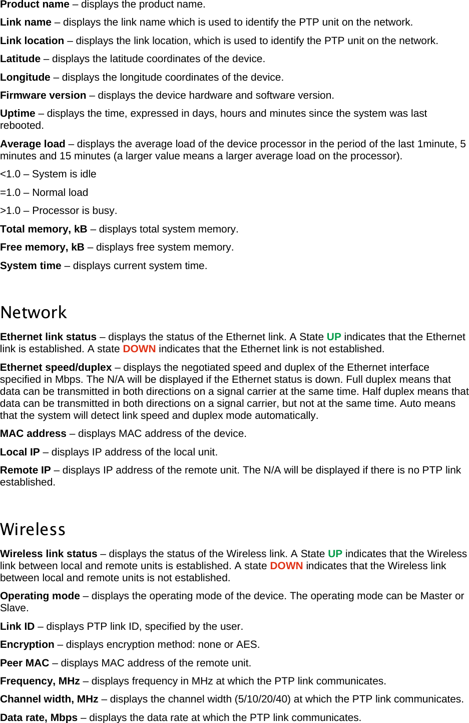  LigoWave Page 24 Product name – displays the product name.  Link name – displays the link name which is used to identify the PTP unit on the network.  Link location – displays the link location, which is used to identify the PTP unit on the network.  Latitude – displays the latitude coordinates of the device.  Longitude – displays the longitude coordinates of the device.  Firmware version – displays the device hardware and software version.  Uptime – displays the time, expressed in days, hours and minutes since the system was last rebooted.  Average load – displays the average load of the device processor in the period of the last 1minute, 5 minutes and 15 minutes (a larger value means a larger average load on the processor).  &lt;1.0 – System is idle  =1.0 – Normal load  &gt;1.0 – Processor is busy.  Total memory, kB – displays total system memory.  Free memory, kB – displays free system memory.  System time – displays current system time.   Network Ethernet link status – displays the status of the Ethernet link. A State UP indicates that the Ethernet link is established. A state DOWN indicates that the Ethernet link is not established.  Ethernet speed/duplex – displays the negotiated speed and duplex of the Ethernet interface specified in Mbps. The N/A will be displayed if the Ethernet status is down. Full duplex means that data can be transmitted in both directions on a signal carrier at the same time. Half duplex means that data can be transmitted in both directions on a signal carrier, but not at the same time. Auto means that the system will detect link speed and duplex mode automatically.  MAC address – displays MAC address of the device.  Local IP – displays IP address of the local unit.  Remote IP – displays IP address of the remote unit. The N/A will be displayed if there is no PTP link established.   Wireless Wireless link status – displays the status of the Wireless link. A State UP indicates that the Wireless link between local and remote units is established. A state DOWN indicates that the Wireless link between local and remote units is not established.  Operating mode – displays the operating mode of the device. The operating mode can be Master or Slave.  Link ID – displays PTP link ID, specified by the user.  Encryption – displays encryption method: none or AES.  Peer MAC – displays MAC address of the remote unit.  Frequency, MHz – displays frequency in MHz at which the PTP link communicates.  Channel width, MHz – displays the channel width (5/10/20/40) at which the PTP link communicates.  Data rate, Mbps – displays the data rate at which the PTP link communicates.  