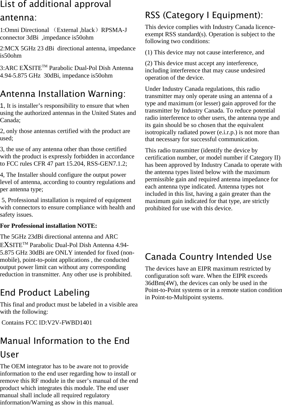 LigoWave Page 3 List of additional approval antenna: 1:Omni Directional （External ,black）RPSMA-J connector 3dBi  ,impedance is50ohm 2:MCX 5GHz 23 dBi  directional antenna, impedance is50ohm 3:ARC EXSITETM Parabolic Dual-Pol Dish Antenna 4.94-5.875 GHz  30dBi, impedance is50ohm Antenna Installation Warning:   1, It is installer’s responsibility to ensure that when using the authorized antennas in the United States and Canada;   2, only those antennas certified with the product are used; 3, the use of any antenna other than those certified with the product is expressly forbidden in accordance to FCC rules CFR 47 part 15.204, RSS-GEN7.1.2;   4, The Installer should configure the output power level of antenna, according to country regulations and per antenna type;  5, Professional installation is required of equipment with connectors to ensure compliance with health and safety issues. For Professional installation NOTE:  The 5GHz 23dBi directional antenna and ARC EXSITETM Parabolic Dual-Pol Dish Antenna 4.94-5.875 GHz 30dBi are ONLY intended for fixed (non-mobile), point-to-point applications , the conducted output power limit can without any corresponding reduction in transmitter. Any other use is prohibited. End Product Labeling This final and product must be labeled in a visible area with the following:  Contains FCC ID:V2V-FWBD1401 Manual Information to the End User The OEM integrator has to be aware not to provide information to the end user regarding how to install or remove this RF module in the user’s manual of the end product which integrates this module. The end user manual shall include all required regulatory information/Warning as show in this manual.   RSS (Category I Equipment): This device complies with Industry Canada licence-exempt RSS standard(s). Operation is subject to the following two conditions:  (1) This device may not cause interference, and   (2) This device must accept any interference, including interference that may cause undesired operation of the device. Under Industry Canada regulations, this radio transmitter may only operate using an antenna of a type and maximum (or lesser) gain approved for the transmitter by Industry Canada. To reduce potential radio interference to other users, the antenna type and its gain should be so chosen that the equivalent isotropically radiated power (e.i.r.p.) is not more than that necessary for successful communication. This radio transmitter (identify the device by certification number, or model number if Category II) has been approved by Industry Canada to operate with the antenna types listed below with the maximum permissible gain and required antenna impedance for each antenna type indicated. Antenna types not included in this list, having a gain greater than the maximum gain indicated for that type, are strictly prohibited for use with this device.   Canada Country Intended Use The devices have an EIPR maximum restricted by configuration soft ware. When the EIPR exceeds 36dBm(4W), the devices can only be used in the Point-to-Point systems or in a remote station condition in Point-to-Multipoint systems.           