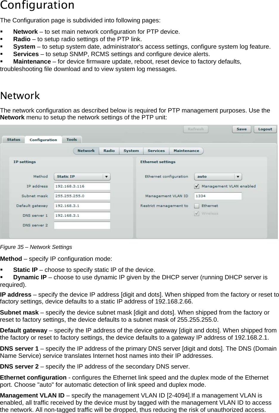  LigoWave Page 30  Configuration The Configuration page is subdivided into following pages:   Network – to set main network configuration for PTP device.   Radio – to setup radio settings of the PTP link.   System – to setup system date, administrator&apos;s access settings, configure system log feature.   Services – to setup SNMP, RCMS settings and configure device alerts.   Maintenance – for device firmware update, reboot, reset device to factory defaults, troubleshooting file download and to view system log messages.   Network  The network configuration as described below is required for PTP management purposes. Use the Network menu to setup the network settings of the PTP unit:   Figure 35 – Network Settings Method – specify IP configuration mode:   Static IP – choose to specify static IP of the device.   Dynamic IP – choose to use dynamic IP given by the DHCP server (running DHCP server is required).  IP address – specify the device IP address [digit and dots]. When shipped from the factory or reset to factory settings, device defaults to a static IP address of 192.168.2.66.  Subnet mask – specify the device subnet mask [digit and dots]. When shipped from the factory or reset to factory settings, the device defaults to a subnet mask of 255.255.255.0.  Default gateway – specify the IP address of the device gateway [digit and dots]. When shipped from the factory or reset to factory settings, the device defaults to a gateway IP address of 192.168.2.1.  DNS server 1 – specify the IP address of the primary DNS server [digit and dots]. The DNS (Domain Name Service) service translates Internet host names into their IP addresses.  DNS server 2 – specify the IP address of the secondary DNS server.  Ethernet configuration - configures the Ethernet link speed and the duplex mode of the Ethernet port. Choose &quot;auto&quot; for automatic detection of link speed and duplex mode.  Management VLAN ID – specify the management VLAN ID [2-4094].If a management VLAN is enabled, all traffic received by the device must by tagged with the management VLAN ID to access the network. All non-tagged traffic will be dropped, thus reducing the risk of unauthorized access.  