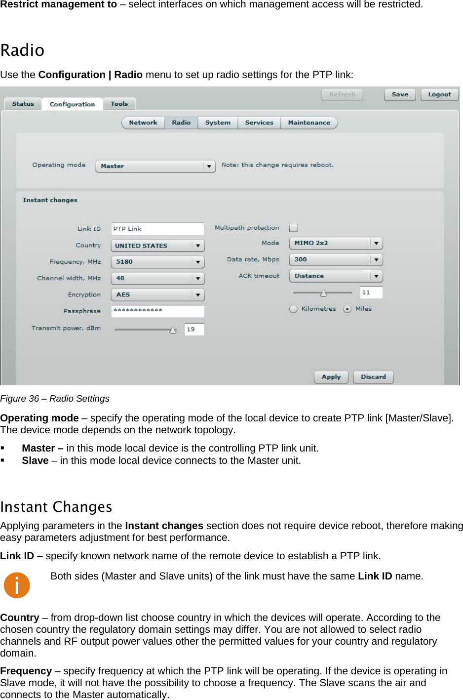  LigoWave Page 31 Restrict management to – select interfaces on which management access will be restricted.   Radio  Use the Configuration | Radio menu to set up radio settings for the PTP link:   Figure 36 – Radio Settings Operating mode – specify the operating mode of the local device to create PTP link [Master/Slave]. The device mode depends on the network topology.   Master – in this mode local device is the controlling PTP link unit.   Slave – in this mode local device connects to the Master unit.   Instant Changes  Applying parameters in the Instant changes section does not require device reboot, therefore making easy parameters adjustment for best performance.  Link ID – specify known network name of the remote device to establish a PTP link.   Both sides (Master and Slave units) of the link must have the same Link ID name. Country – from drop-down list choose country in which the devices will operate. According to the chosen country the regulatory domain settings may differ. You are not allowed to select radio channels and RF output power values other the permitted values for your country and regulatory domain.  Frequency – specify frequency at which the PTP link will be operating. If the device is operating in Slave mode, it will not have the possibility to choose a frequency. The Slave scans the air and connects to the Master automatically. 