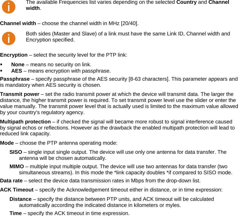  LigoWave Page 32  The available Frequencies list varies depending on the selected Country and Channel width. Channel width – choose the channel width in MHz [20/40].   Both sides (Master and Slave) of a link must have the same Link ID, Channel width and Encryption specified. Encryption – select the security level for the PTP link:   None – means no security on link.   AES – means encryption with passphrase.  Passphrase – specify passphrase of the AES security [8-63 characters]. This parameter appears and is mandatory when AES security is chosen.  Transmit power – set the radio transmit power at which the device will transmit data. The larger the distance, the higher transmit power is required. To set transmit power level use the slider or enter the value manually. The transmit power level that is actually used is limited to the maximum value allowed by your country&apos;s regulatory agency.  Multipath protection – if checked the signal will became more robust to signal interference caused by signal echos or reflections. However as the drawback the enabled multipath protection will lead to reduced link capacity. Mode – choose the PTP antenna operating mode: SISO – single input single output. The device will use only one antenna for data transfer. The antenna will be chosen automatically. MIMO – multiple input multiple output. The device will use two antennas for data transfer (two simultaneous streams). In this mode the *link capacity doubles *if compared to SISO mode. Data rate – select the device data transmission rates in Mbps from the drop-down list.  ACK Timeout – specify the Acknowledgement timeout either in distance, or in time expression: Distance – specify the distance between PTP units, and ACK timeout will be calculated automatically according the indicated distance in kilometers or myles. Time – specify the ACK timeout in time expression.  