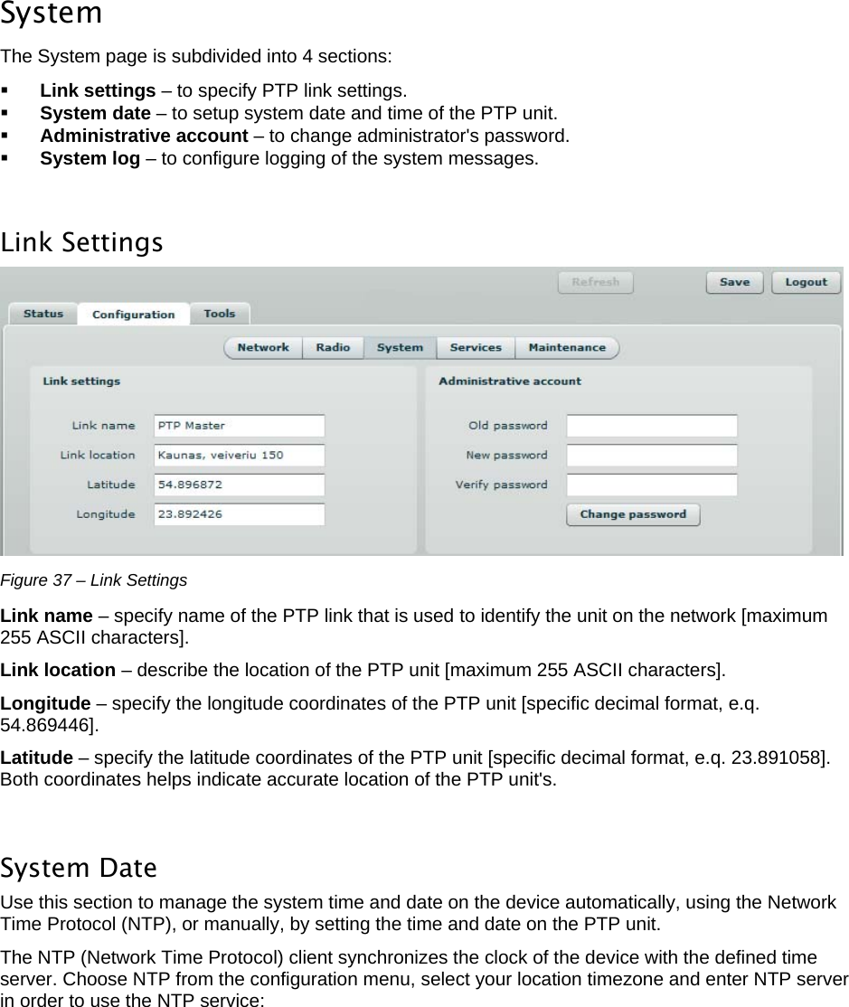  LigoWave Page 33  System  The System page is subdivided into 4 sections:   Link settings – to specify PTP link settings.   System date – to setup system date and time of the PTP unit.   Administrative account – to change administrator&apos;s password.   System log – to configure logging of the system messages.   Link Settings   Figure 37 – Link Settings Link name – specify name of the PTP link that is used to identify the unit on the network [maximum 255 ASCII characters].  Link location – describe the location of the PTP unit [maximum 255 ASCII characters].  Longitude – specify the longitude coordinates of the PTP unit [specific decimal format, e.q. 54.869446].  Latitude – specify the latitude coordinates of the PTP unit [specific decimal format, e.q. 23.891058]. Both coordinates helps indicate accurate location of the PTP unit&apos;s.   System Date  Use this section to manage the system time and date on the device automatically, using the Network Time Protocol (NTP), or manually, by setting the time and date on the PTP unit.  The NTP (Network Time Protocol) client synchronizes the clock of the device with the defined time server. Choose NTP from the configuration menu, select your location timezone and enter NTP server in order to use the NTP service: 