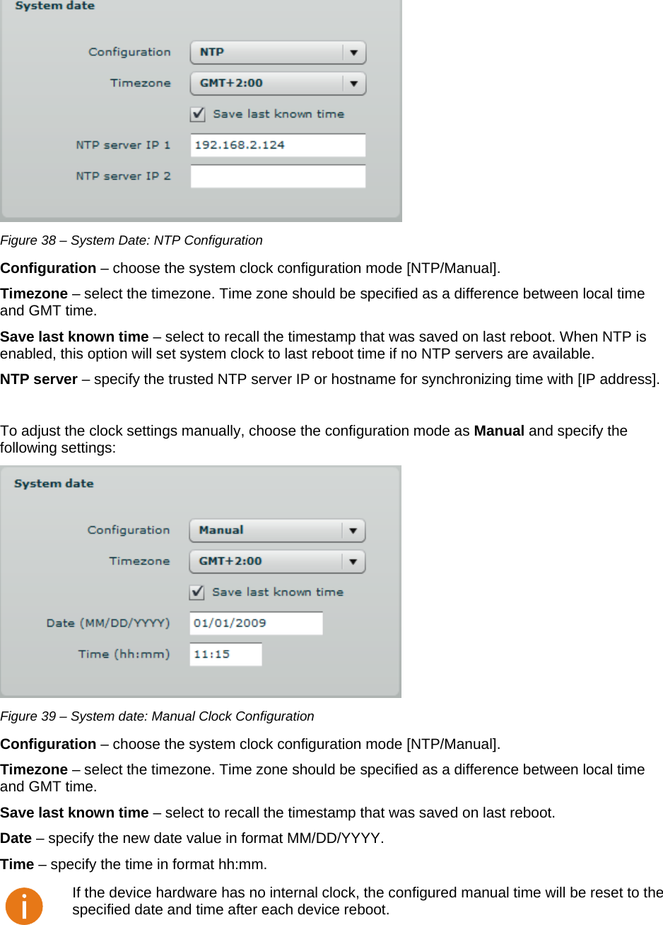  LigoWave Page 34  Figure 38 – System Date: NTP Configuration Configuration – choose the system clock configuration mode [NTP/Manual].  Timezone – select the timezone. Time zone should be specified as a difference between local time and GMT time.  Save last known time – select to recall the timestamp that was saved on last reboot. When NTP is enabled, this option will set system clock to last reboot time if no NTP servers are available.  NTP server – specify the trusted NTP server IP or hostname for synchronizing time with [IP address].   To adjust the clock settings manually, choose the configuration mode as Manual and specify the following settings:   Figure 39 – System date: Manual Clock Configuration Configuration – choose the system clock configuration mode [NTP/Manual].  Timezone – select the timezone. Time zone should be specified as a difference between local time and GMT time.  Save last known time – select to recall the timestamp that was saved on last reboot.  Date – specify the new date value in format MM/DD/YYYY. Time – specify the time in format hh:mm.   If the device hardware has no internal clock, the configured manual time will be reset to the specified date and time after each device reboot.  