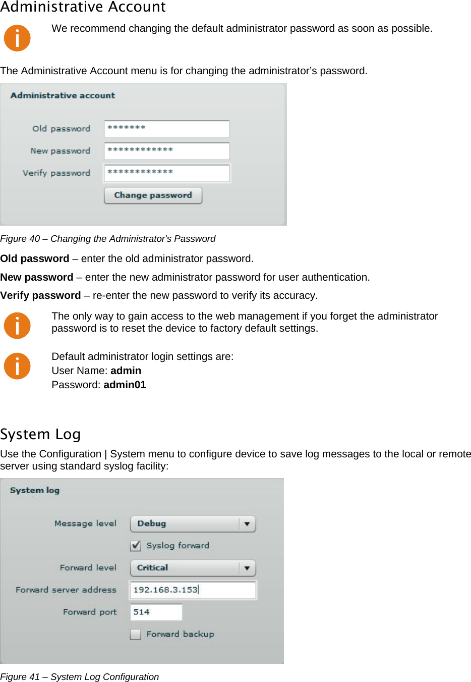  LigoWave Page 35 Administrative Account  We recommend changing the default administrator password as soon as possible. The Administrative Account menu is for changing the administrator’s password.   Figure 40 – Changing the Administrator&apos;s Password Old password – enter the old administrator password.  New password – enter the new administrator password for user authentication.  Verify password – re-enter the new password to verify its accuracy.   The only way to gain access to the web management if you forget the administrator password is to reset the device to factory default settings.  Default administrator login settings are:  User Name: admin  Password: admin01  System Log  Use the Configuration | System menu to configure device to save log messages to the local or remote server using standard syslog facility:   Figure 41 – System Log Configuration 