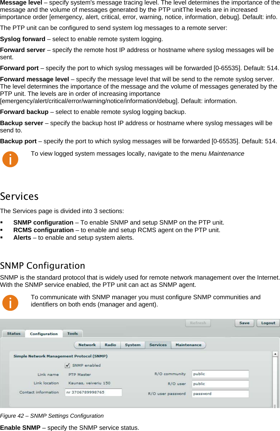  LigoWave Page 36 Message level – specify system&apos;s message tracing level. The level determines the importance of the message and the volume of messages generated by the PTP unitThe levels are in increased importance order [emergency, alert, critical, error, warning, notice, information, debug]. Default: info.  The PTP unit can be configured to send system log messages to a remote server:  Syslog forward – select to enable remote system logging.  Forward server – specify the remote host IP address or hostname where syslog messages will be sent.  Forward port – specify the port to which syslog messages will be forwarded [0-65535]. Default: 514.  Forward message level – specify the message level that will be send to the remote syslog server. The level determines the importance of the message and the volume of messages generated by the PTP unit. The levels are in order of increasing importance [emergency/alert/critical/error/warning/notice/information/debug]. Default: information.  Forward backup – select to enable remote syslog logging backup.  Backup server – specify the backup host IP address or hostname where syslog messages will be send to.  Backup port – specify the port to which syslog messages will be forwarded [0-65535]. Default: 514.   To view logged system messages locally, navigate to the menu Maintenance  Services The Services page is divided into 3 sections:   SNMP configuration – To enable SNMP and setup SNMP on the PTP unit.   RCMS configuration – to enable and setup RCMS agent on the PTP unit.   Alerts – to enable and setup system alerts.   SNMP Configuration  SNMP is the standard protocol that is widely used for remote network management over the Internet. With the SNMP service enabled, the PTP unit can act as SNMP agent.   To communicate with SNMP manager you must configure SNMP communities and identifiers on both ends (manager and agent).  Figure 42 – SNMP Settings Configuration Enable SNMP – specify the SNMP service status.  