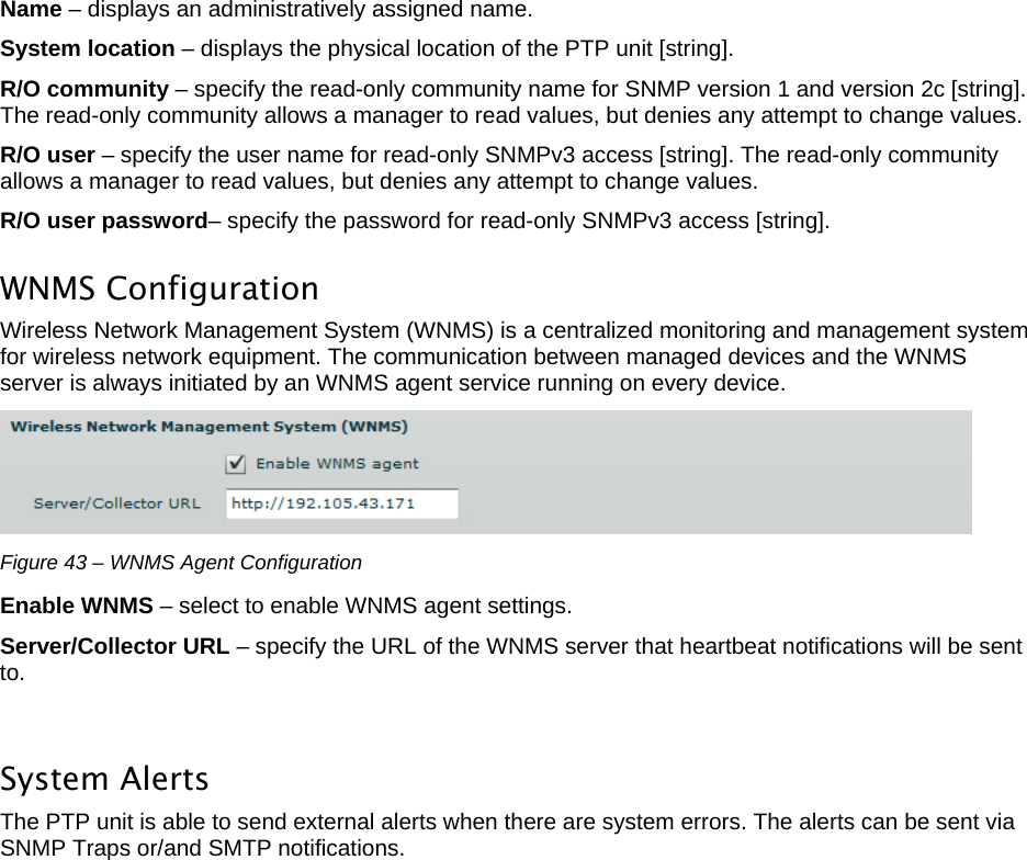  LigoWave Page 37 Name – displays an administratively assigned name. System location – displays the physical location of the PTP unit [string].  R/O community – specify the read-only community name for SNMP version 1 and version 2c [string]. The read-only community allows a manager to read values, but denies any attempt to change values.  R/O user – specify the user name for read-only SNMPv3 access [string]. The read-only community allows a manager to read values, but denies any attempt to change values.  R/O user password– specify the password for read-only SNMPv3 access [string].  WNMS Configuration  Wireless Network Management System (WNMS) is a centralized monitoring and management system for wireless network equipment. The communication between managed devices and the WNMS server is always initiated by an WNMS agent service running on every device.   Figure 43 – WNMS Agent Configuration Enable WNMS – select to enable WNMS agent settings.  Server/Collector URL – specify the URL of the WNMS server that heartbeat notifications will be sent to.   System Alerts The PTP unit is able to send external alerts when there are system errors. The alerts can be sent via SNMP Traps or/and SMTP notifications.  