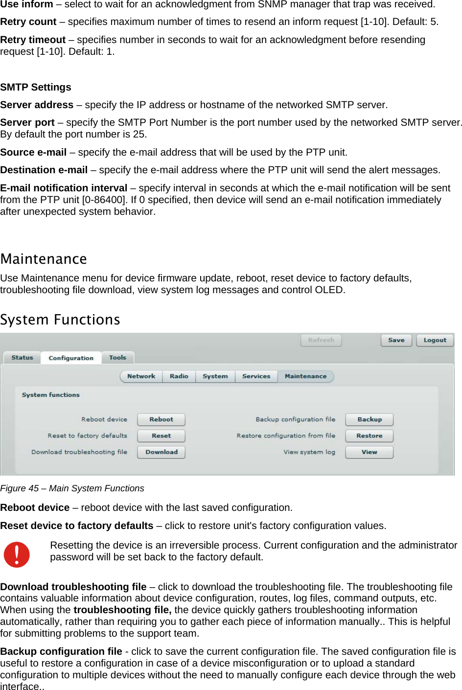  LigoWave Page 39 Use inform – select to wait for an acknowledgment from SNMP manager that trap was received.  Retry count – specifies maximum number of times to resend an inform request [1-10]. Default: 5.  Retry timeout – specifies number in seconds to wait for an acknowledgment before resending request [1-10]. Default: 1.   SMTP Settings Server address – specify the IP address or hostname of the networked SMTP server.  Server port – specify the SMTP Port Number is the port number used by the networked SMTP server. By default the port number is 25.  Source e-mail – specify the e-mail address that will be used by the PTP unit.  Destination e-mail – specify the e-mail address where the PTP unit will send the alert messages.  E-mail notification interval – specify interval in seconds at which the e-mail notification will be sent from the PTP unit [0-86400]. If 0 specified, then device will send an e-mail notification immediately after unexpected system behavior.   Maintenance Use Maintenance menu for device firmware update, reboot, reset device to factory defaults, troubleshooting file download, view system log messages and control OLED. System Functions  Figure 45 – Main System Functions Reboot device – reboot device with the last saved configuration.  Reset device to factory defaults – click to restore unit&apos;s factory configuration values.   Resetting the device is an irreversible process. Current configuration and the administrator password will be set back to the factory default. Download troubleshooting file – click to download the troubleshooting file. The troubleshooting file contains valuable information about device configuration, routes, log files, command outputs, etc. When using the troubleshooting file, the device quickly gathers troubleshooting information automatically, rather than requiring you to gather each piece of information manually.. This is helpful for submitting problems to the support team.  Backup configuration file - click to save the current configuration file. The saved configuration file is useful to restore a configuration in case of a device misconfiguration or to upload a standard configuration to multiple devices without the need to manually configure each device through the web interface..  