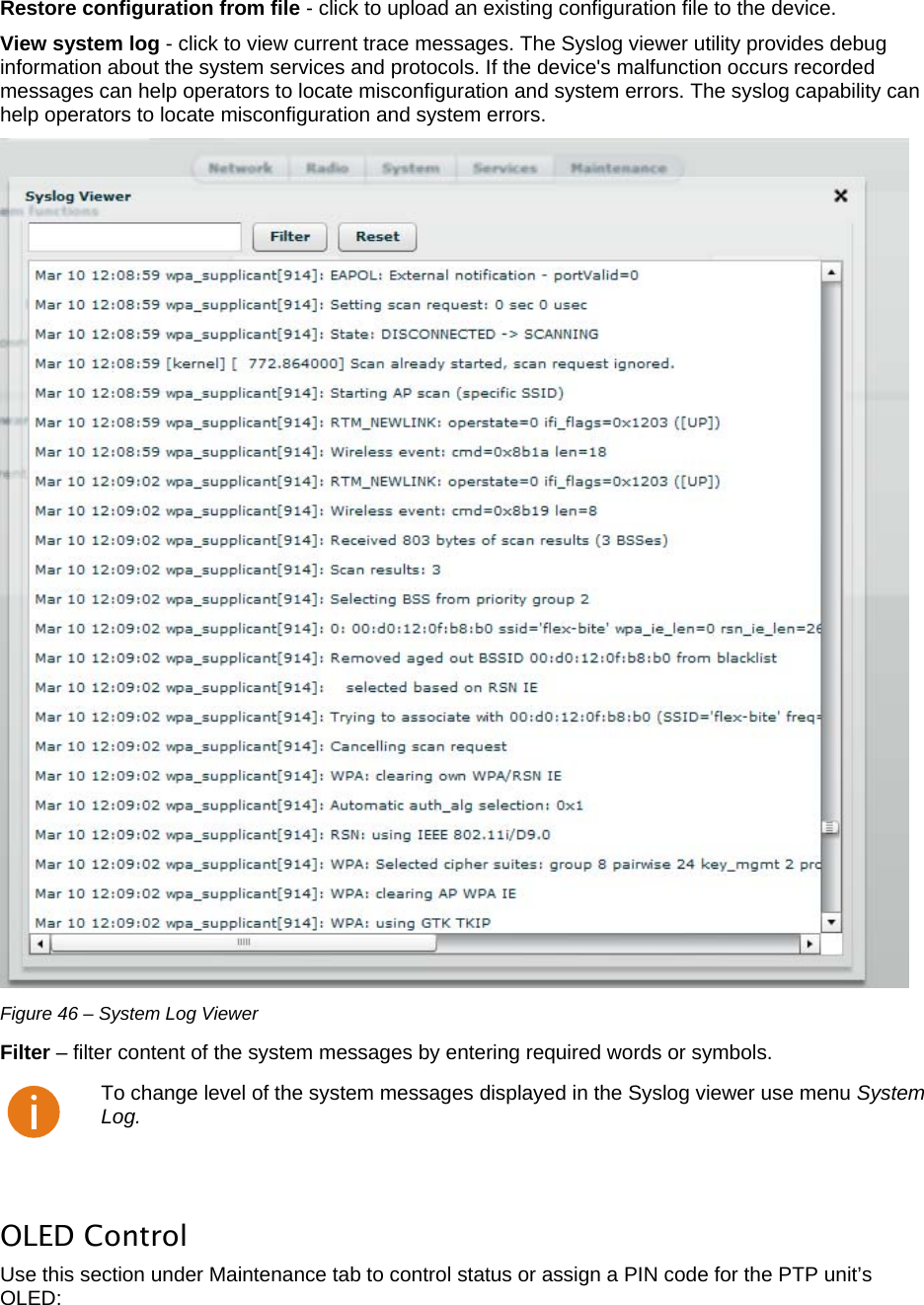  LigoWave Page 40 Restore configuration from file - click to upload an existing configuration file to the device.  View system log - click to view current trace messages. The Syslog viewer utility provides debug information about the system services and protocols. If the device&apos;s malfunction occurs recorded messages can help operators to locate misconfiguration and system errors. The syslog capability can help operators to locate misconfiguration and system errors.   Figure 46 – System Log Viewer Filter – filter content of the system messages by entering required words or symbols.   To change level of the system messages displayed in the Syslog viewer use menu System Log.  OLED Control Use this section under Maintenance tab to control status or assign a PIN code for the PTP unit’s OLED: 