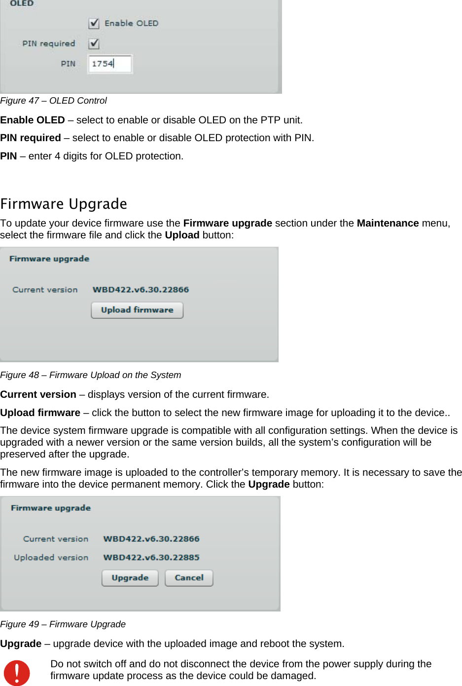  LigoWave Page 41  Figure 47 – OLED Control Enable OLED – select to enable or disable OLED on the PTP unit. PIN required – select to enable or disable OLED protection with PIN. PIN – enter 4 digits for OLED protection.  Firmware Upgrade To update your device firmware use the Firmware upgrade section under the Maintenance menu, select the firmware file and click the Upload button:   Figure 48 – Firmware Upload on the System Current version – displays version of the current firmware. Upload firmware – click the button to select the new firmware image for uploading it to the device..  The device system firmware upgrade is compatible with all configuration settings. When the device is upgraded with a newer version or the same version builds, all the system’s configuration will be preserved after the upgrade.  The new firmware image is uploaded to the controller’s temporary memory. It is necessary to save the firmware into the device permanent memory. Click the Upgrade button:  Figure 49 – Firmware Upgrade Upgrade – upgrade device with the uploaded image and reboot the system.   Do not switch off and do not disconnect the device from the power supply during the firmware update process as the device could be damaged. 