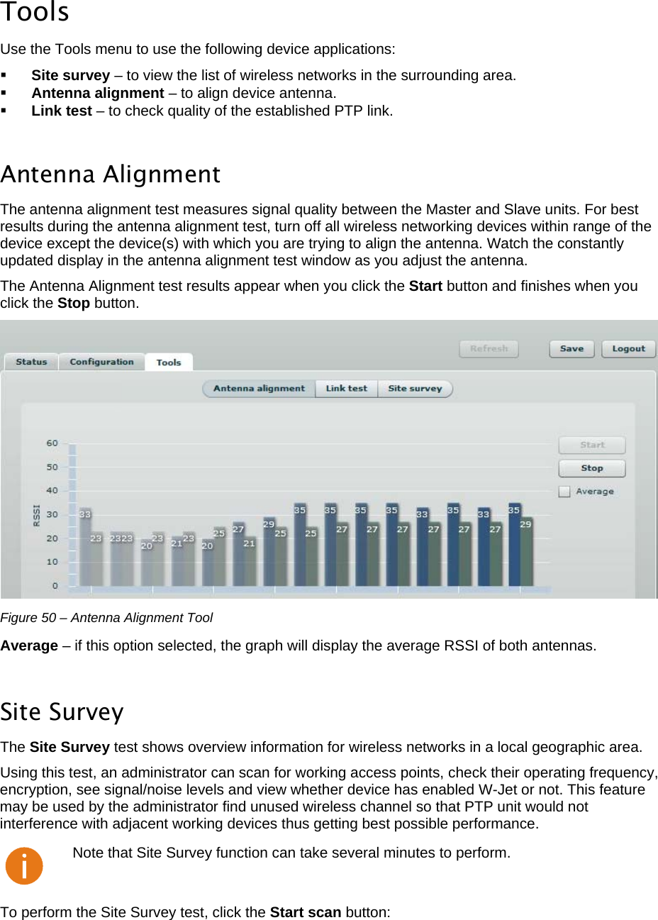  LigoWave Page 42  Tools Use the Tools menu to use the following device applications:   Site survey – to view the list of wireless networks in the surrounding area.   Antenna alignment – to align device antenna.   Link test – to check quality of the established PTP link.   Antenna Alignment The antenna alignment test measures signal quality between the Master and Slave units. For best results during the antenna alignment test, turn off all wireless networking devices within range of the device except the device(s) with which you are trying to align the antenna. Watch the constantly updated display in the antenna alignment test window as you adjust the antenna.  The Antenna Alignment test results appear when you click the Start button and finishes when you click the Stop button.   Figure 50 – Antenna Alignment Tool Average – if this option selected, the graph will display the average RSSI of both antennas.  Site Survey The Site Survey test shows overview information for wireless networks in a local geographic area.  Using this test, an administrator can scan for working access points, check their operating frequency, encryption, see signal/noise levels and view whether device has enabled W-Jet or not. This feature may be used by the administrator find unused wireless channel so that PTP unit would not interference with adjacent working devices thus getting best possible performance.   Note that Site Survey function can take several minutes to perform. To perform the Site Survey test, click the Start scan button:  