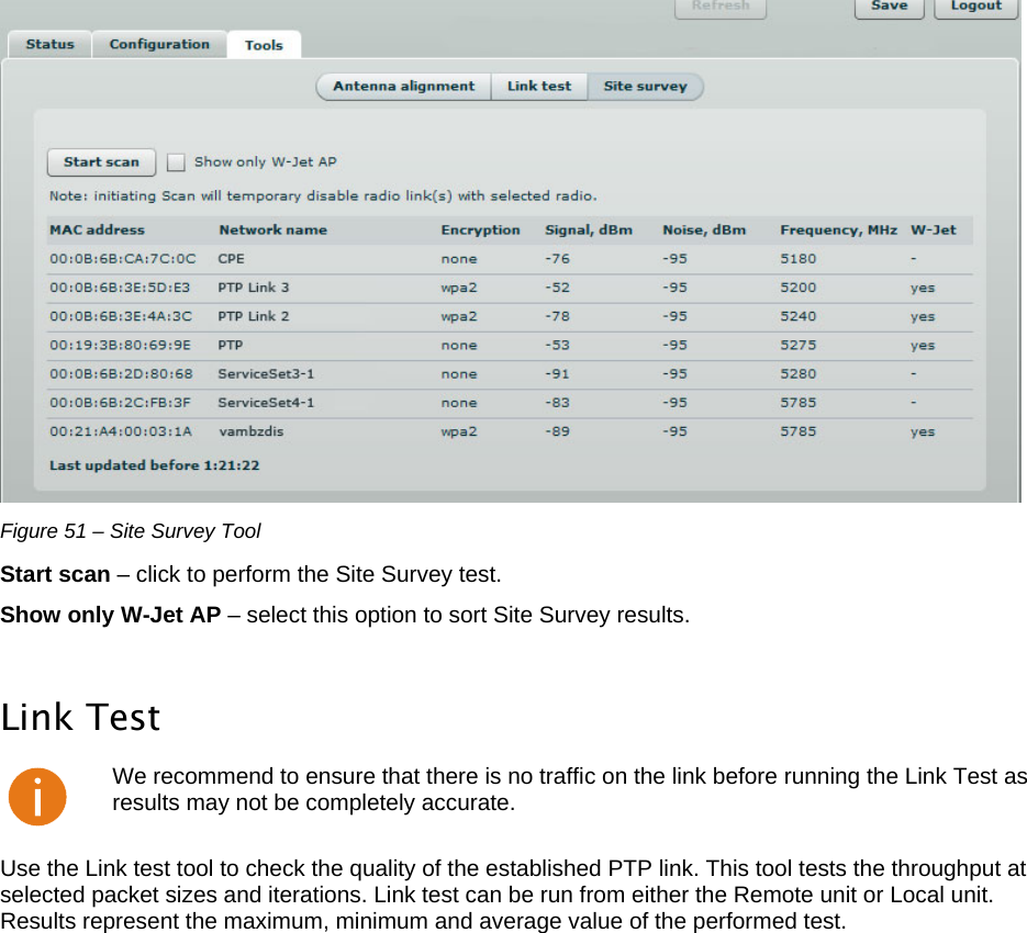  LigoWave Page 43  Figure 51 – Site Survey Tool Start scan – click to perform the Site Survey test.  Show only W-Jet AP – select this option to sort Site Survey results.   Link Test  We recommend to ensure that there is no traffic on the link before running the Link Test as results may not be completely accurate. Use the Link test tool to check the quality of the established PTP link. This tool tests the throughput at selected packet sizes and iterations. Link test can be run from either the Remote unit or Local unit. Results represent the maximum, minimum and average value of the performed test.  