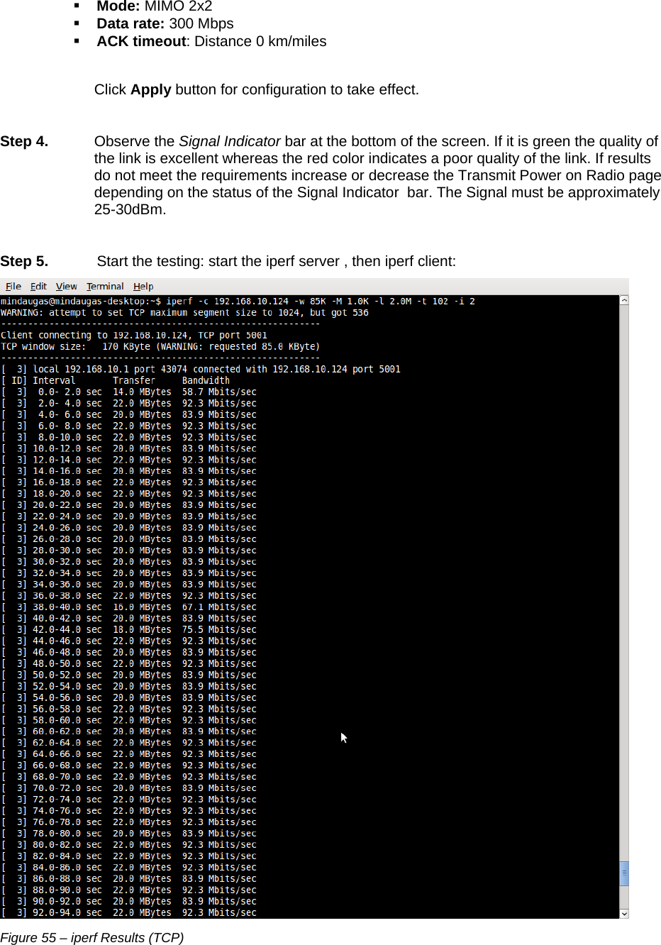  LigoWave Page 47  Mode: MIMO 2x2  Data rate: 300 Mbps  ACK timeout: Distance 0 km/miles  Click Apply button for configuration to take effect.  Step 4. Observe the Signal Indicator bar at the bottom of the screen. If it is green the quality of the link is excellent whereas the red color indicates a poor quality of the link. If results do not meet the requirements increase or decrease the Transmit Power on Radio page depending on the status of the Signal Indicator  bar. The Signal must be approximately 25-30dBm.  Step 5.  Start the testing: start the iperf server , then iperf client:  Figure 55 – iperf Results (TCP) 