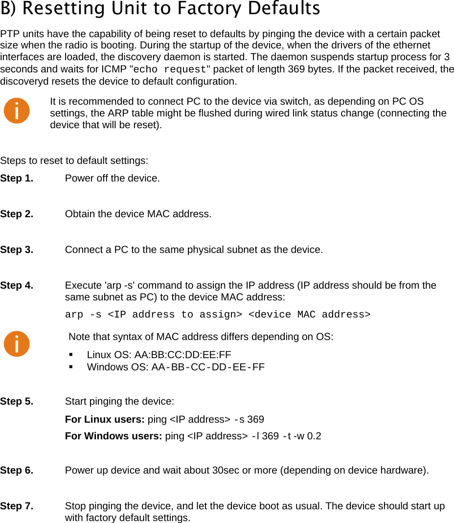  LigoWave Page 49  B) Resetting Unit to Factory Defaults  PTP units have the capability of being reset to defaults by pinging the device with a certain packet size when the radio is booting. During the startup of the device, when the drivers of the ethernet interfaces are loaded, the discovery daemon is started. The daemon suspends startup process for 3 seconds and waits for ICMP &quot;echo request&quot; packet of length 369 bytes. If the packet received, the discoveryd resets the device to default configuration.   It is recommended to connect PC to the device via switch, as depending on PC OS settings, the ARP table might be flushed during wired link status change (connecting the device that will be reset).  Steps to reset to default settings:  Step 1.   Power off the device.   Step 2.   Obtain the device MAC address.   Step 3.   Connect a PC to the same physical subnet as the device.   Step 4.   Execute &apos;arp -s&apos; command to assign the IP address (IP address should be from the same subnet as PC) to the device MAC address:  arp -s &lt;IP address to assign&gt; &lt;device MAC address&gt;  Note that syntax of MAC address differs depending on OS:   Linux OS: AA:BB:CC:DD:EE:FF   Windows OS: AA-BB-CC-DD-EE-FF  Step 5.   Start pinging the device:  For Linux users: ping &lt;IP address&gt; -s 369  For Windows users: ping &lt;IP address&gt; -l 369 -t -w 0.2   Step 6.   Power up device and wait about 30sec or more (depending on device hardware).  Step 7.   Stop pinging the device, and let the device boot as usual. The device should start up with factory default settings.   