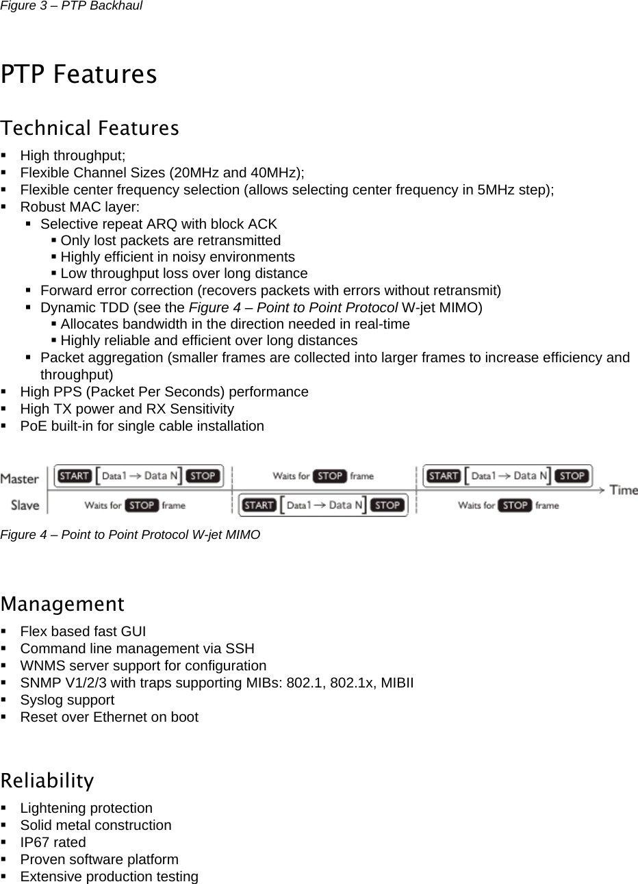  LigoWave Page 9 Figure 3 – PTP Backhaul  PTP Features Technical Features  High throughput;   Flexible Channel Sizes (20MHz and 40MHz);    Flexible center frequency selection (allows selecting center frequency in 5MHz step);  Robust MAC layer:   Selective repeat ARQ with block ACK  Only lost packets are retransmitted  Highly efficient in noisy environments  Low throughput loss over long distance   Forward error correction (recovers packets with errors without retransmit)   Dynamic TDD (see the Figure 4 – Point to Point Protocol W-jet MIMO)  Allocates bandwidth in the direction needed in real-time  Highly reliable and efficient over long distances   Packet aggregation (smaller frames are collected into larger frames to increase efficiency and throughput)    High PPS (Packet Per Seconds) performance   High TX power and RX Sensitivity   PoE built-in for single cable installation   Figure 4 – Point to Point Protocol W-jet MIMO  Management   Flex based fast GUI   Command line management via SSH    WNMS server support for configuration    SNMP V1/2/3 with traps supporting MIBs: 802.1, 802.1x, MIBII    Syslog support    Reset over Ethernet on boot  Reliability  Lightening protection   Solid metal construction  IP67 rated   Proven software platform   Extensive production testing 