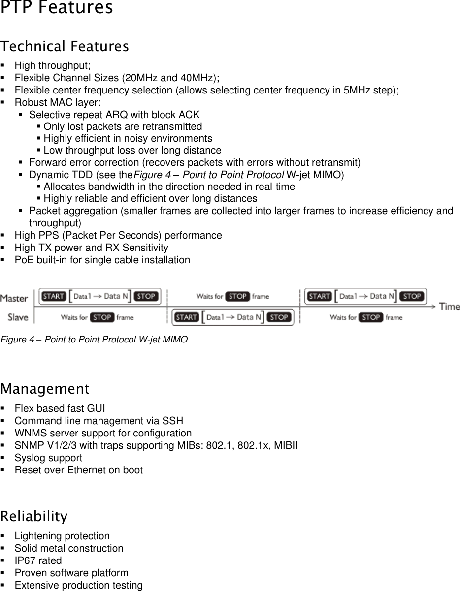  LigoWave Page 10  PTP Features Technical Features   High throughput;   Flexible Channel Sizes (20MHz and 40MHz);    Flexible center frequency selection (allows selecting center frequency in 5MHz step);   Robust MAC layer:   Selective repeat ARQ with block ACK  Only lost packets are retransmitted  Highly efficient in noisy environments  Low throughput loss over long distance   Forward error correction (recovers packets with errors without retransmit)   Dynamic TDD (see theFigure 4 – Point to Point Protocol W-jet MIMO)  Allocates bandwidth in the direction needed in real-time  Highly reliable and efficient over long distances   Packet aggregation (smaller frames are collected into larger frames to increase efficiency and throughput)    High PPS (Packet Per Seconds) performance   High TX power and RX Sensitivity   PoE built-in for single cable installation   Figure 4 – Point to Point Protocol W-jet MIMO  Management   Flex based fast GUI   Command line management via SSH    WNMS server support for configuration    SNMP V1/2/3 with traps supporting MIBs: 802.1, 802.1x, MIBII    Syslog support    Reset over Ethernet on boot  Reliability   Lightening protection   Solid metal construction   IP67 rated   Proven software platform   Extensive production testing    