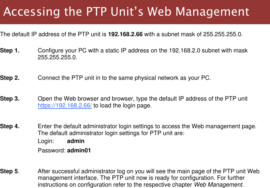  LigoWave Page 11   The default IP address of the PTP unit is 192.168.2.66 with a subnet mask of 255.255.255.0.   Step 1.  Configure your PC with a static IP address on the 192.168.2.0 subnet with mask 255.255.255.0.   Step 2.  Connect the PTP unit in to the same physical network as your PC.   Step 3.  Open the Web browser and browser, type the default IP address of the PTP unit https://192.168.2.66/ to load the login page.  Step 4.  Enter the default administrator login settings to access the Web management page. The default administrator login settings for PTP unit are: Login:        admin Password: admin01  Step 5.  After successful administrator log on you will see the main page of the PTP unit Web management interface. The PTP unit now is ready for configuration. For further instructions on configuration refer to the respective chapter Web Management.    Accessing the PTP Unit’s Web Management 