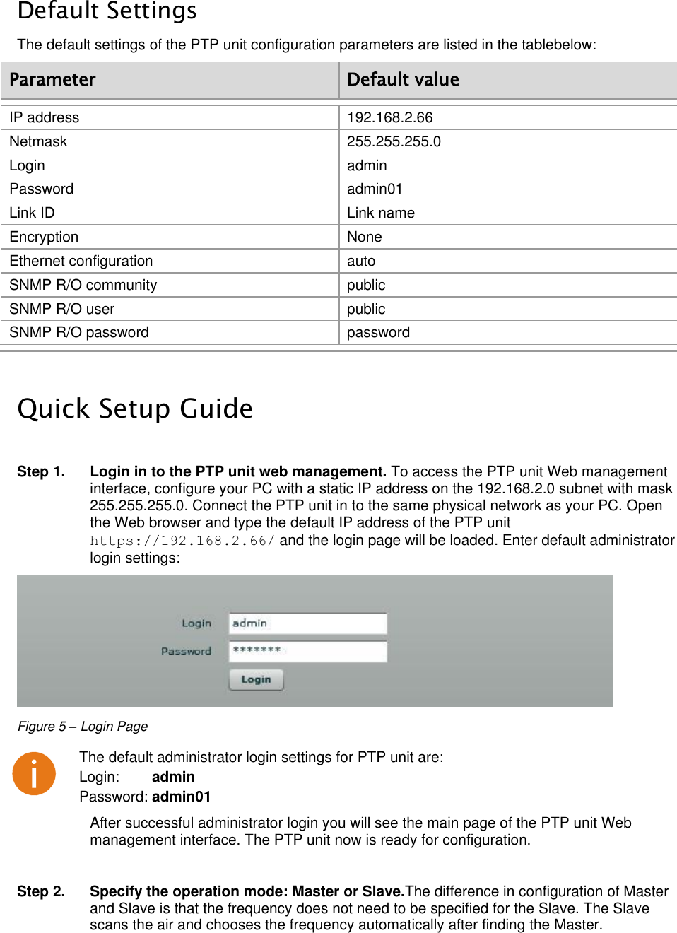  LigoWave Page 12  Default Settings The default settings of the PTP unit configuration parameters are listed in the tablebelow: Parameter Default value IP address 192.168.2.66 Netmask 255.255.255.0 Login admin Password admin01 Link ID Link name Encryption None Ethernet configuration auto SNMP R/O community public SNMP R/O user public SNMP R/O password password  Quick Setup Guide  Step 1.  Login in to the PTP unit web management. To access the PTP unit Web management interface, configure your PC with a static IP address on the 192.168.2.0 subnet with mask 255.255.255.0. Connect the PTP unit in to the same physical network as your PC. Open the Web browser and type the default IP address of the PTP unit https://192.168.2.66/ and the login page will be loaded. Enter default administrator login settings:  Figure 5 – Login Page  The default administrator login settings for PTP unit are: Login:        admin Password: admin01 After successful administrator login you will see the main page of the PTP unit Web management interface. The PTP unit now is ready for configuration.   Step 2.  Specify the operation mode: Master or Slave.The difference in configuration of Master and Slave is that the frequency does not need to be specified for the Slave. The Slave scans the air and chooses the frequency automatically after finding the Master. 