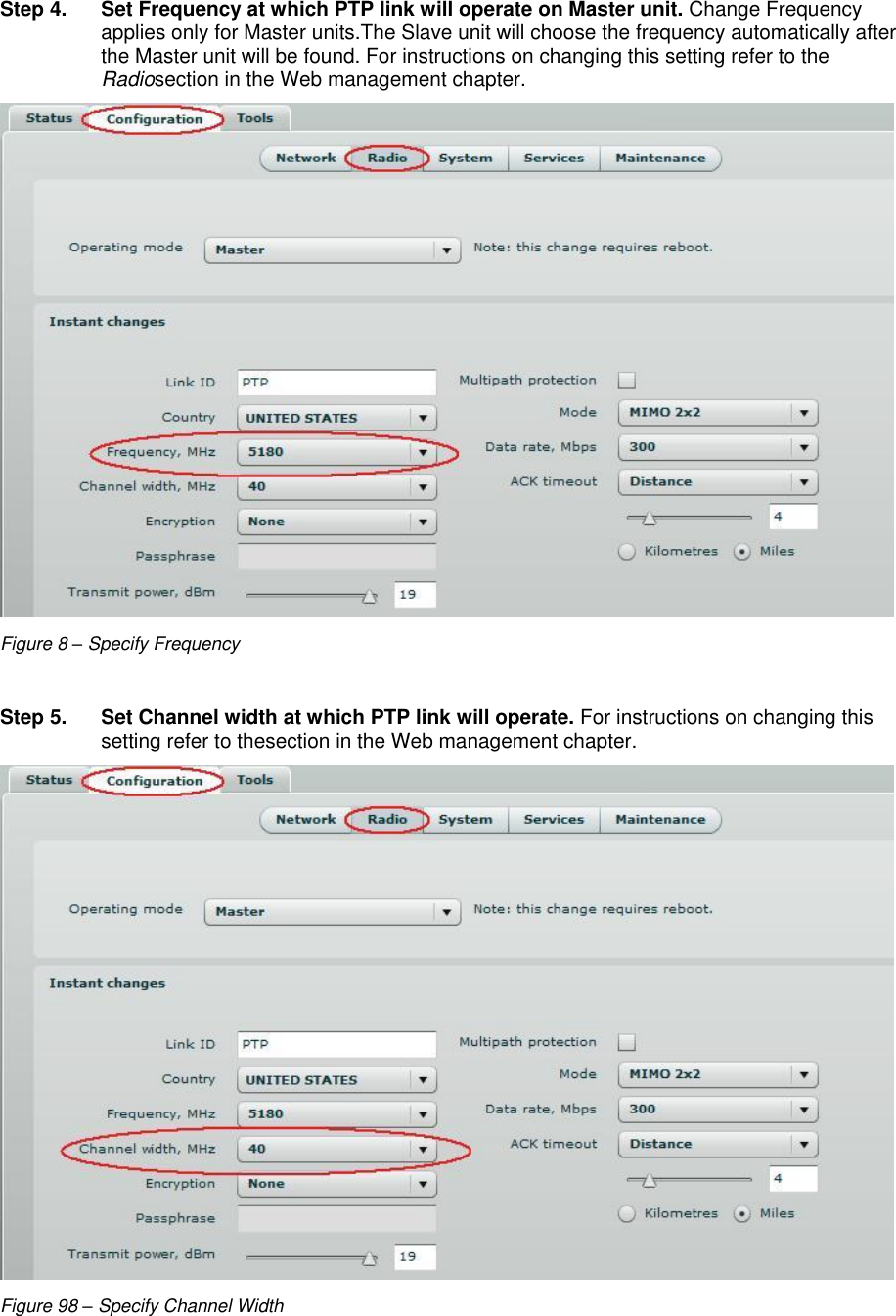  LigoWave Page 14 Step 4.  Set Frequency at which PTP link will operate on Master unit. Change Frequency applies only for Master units.The Slave unit will choose the frequency automatically after the Master unit will be found. For instructions on changing this setting refer to the Radiosection in the Web management chapter.  Figure 8 – Specify Frequency  Step 5.  Set Channel width at which PTP link will operate. For instructions on changing this setting refer to thesection in the Web management chapter.  Figure 98 – Specify Channel Width  