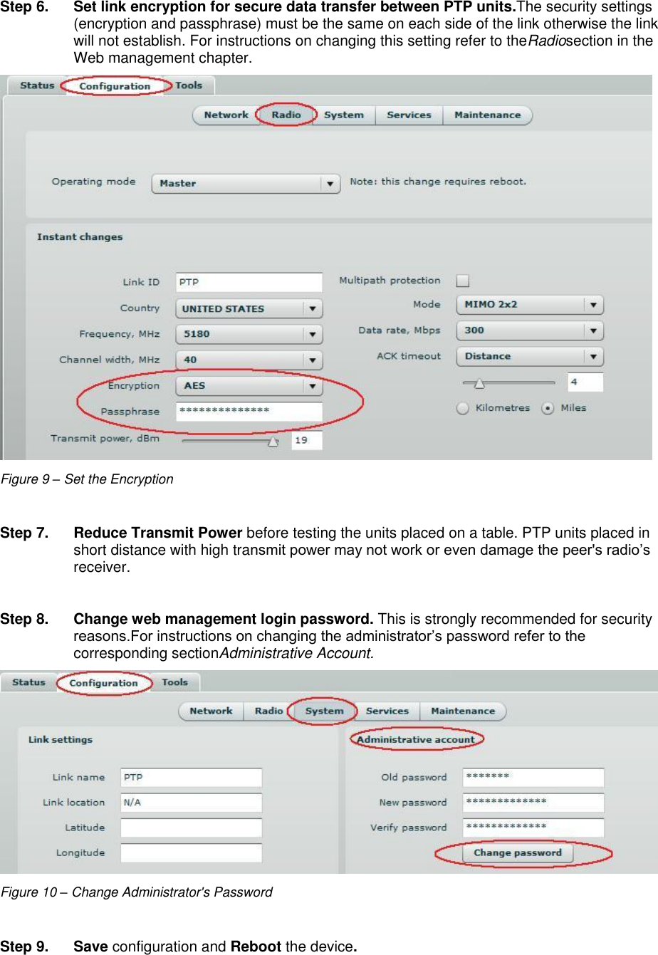  LigoWave Page 15 Step 6.  Set link encryption for secure data transfer between PTP units.The security settings (encryption and passphrase) must be the same on each side of the link otherwise the link will not establish. For instructions on changing this setting refer to theRadiosection in the Web management chapter.  Figure 9 – Set the Encryption  Step 7.  Reduce Transmit Power before testing the units placed on a table. PTP units placed in short distance with high transmit power may not work or even damage the peer&apos;s radio’s receiver.  Step 8.  Change web management login password. This is strongly recommended for security reasons.For instructions on changing the administrator’s password refer to the corresponding sectionAdministrative Account.  Figure 10 – Change Administrator&apos;s Password  Step 9. Save configuration and Reboot the device. 